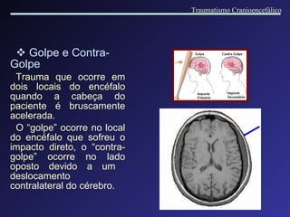 Golpe e Contra-Golpe Trauma que ocorre em dois locais do encéfalo quando a cabeça do paciente é bruscamente acelerada. O “golpe” ocorre no local do encéfalo que sofreu o impacto direto, o “contra-golpe” ocorre no lado oposto devido a um  deslocamento contralateral do cérebro. Traumatismo Cranioencefálico 