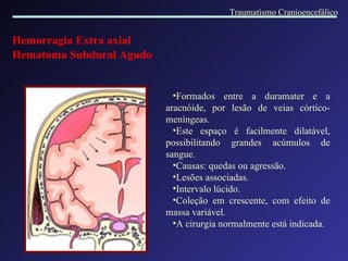 Hemorragia Extra axial Hematoma Subdural Agudo   Formados entre a duramater e a aracnóide, por lesão de veias córtico-meníngeas. Este espaço é facilmente dilatável, possibilitando grandes acúmulos de sangue. Causas: quedas ou agressão. Lesões associadas. Intervalo lúcido. Coleção em crescente, com efeito de massa variável. A cirurgia normalmente está indicada. Traumatismo Cranioencefálico 