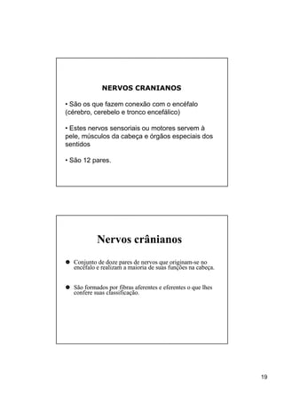 NERVOS CRANIANOS

• São os que fazem conexão com o encéfalo
(cérebro, cerebelo e tronco encefálico)

• Estes nervos sensoriais ou motores servem à
pele, músculos da cabeça e órgãos especiais dos
sentidos

• São 12 pares.




           Nervos crânianos
  Conjunto de doze pares de nervos que originam-se no
                                         originam-
  encéfalo e realizam a maioria de suas funções na cabeça.


  São formados por fibras aferentes e eferentes o que lhes
  confere suas classificação.




                                                             19
 