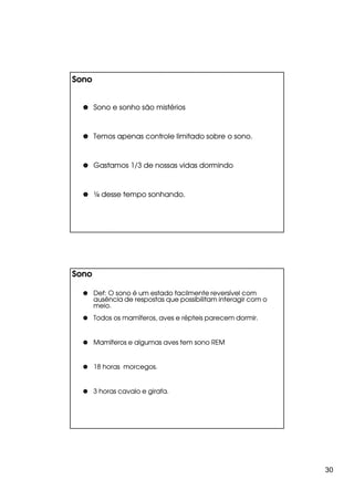 Sono


       Sono e sonho são mistérios



       Temos apenas controle limitado sobre o sono.



       Gastamos 1/3 de nossas vidas dormindo



       ¼ desse tempo sonhando.




Sono

       Def:
       Def: O sono é um estado facilmente reversível com
       ausência de respostas que possibilitam interagir com o
       meio.
       Todos os mamíferos, aves e répteis parecem dormir.


       Mamíferos e algumas aves tem sono REM


       18 horas morcegos.


       3 horas cavalo e girafa.




                                                                30
 