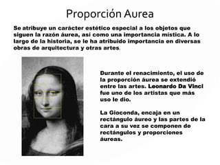 Proporción Aurea
Se atribuye un carácter estético especial a los objetos que
siguen la razón áurea, así como una importancia mística. A lo
largo de la historia, se le ha atribuido importancia en diversas
obras de arquitectura y otras artes.
Durante el renacimiento, el uso de
la proporción áurea se extendió
entre las artes. Leonardo Da Vinci
fue uno de los artistas que más
uso le dio.
La Gioconda, encaja en un
rectángulo áureo y las partes de la
cara a su vez se componen de
rectángulos y proporciones
áureas.
 