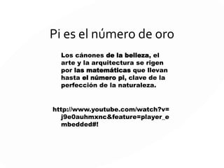 Pi es el número de oro
Los cánones de la belleza, el
arte y la arquitectura se rigen
por las matemáticas que llevan
hasta el número pi, clave de la
perfección de la naturaleza.
http://www.youtube.com/watch?v=
j9e0auhmxnc&feature=player_e
mbedded#!
 