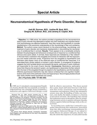 Special Article

 Neuroanatomical Hypothesis of Panic Disorder, Revised

                             Jack M. Gorman, M.D., Justine M. Kent, M.D.,
                         Gregory M. Sullivan, M.D., and Jeremy D. Coplan, M.D.



               Objective: In a 1989 article, the authors provided a hypothesis for the neuroanatomical
            basis of panic disorder that attempted to explain why both medication and cognitive behav-
            ioral psychotherapy are effective treatments. Here they revise that hypothesis to consider
            developments in the preclinical understanding of the neurobiology of fear and avoidance.
            Method: The authors review recent literature on the phenomenology, neurobiology, and
            treatment of panic disorder and impressive developments in documenting the neuroanat-
            omy of conditioned fear in animals. Results: There appears to be a remarkable similarity
            between the physiological and behavioral consequences of response to a conditioned fear
            stimulus and a panic attack. In animals, these responses are mediated by a “fear network”
            in the brain that is centered in the amygdala and involves its interaction with the hippocam-
            pus and medial prefrontal cortex. Projections from the amygdala to hypothalamic and
            brainstem sites explain many of the observed signs of conditioned fear responses. It is
            speculated that a similar network is involved in panic disorder. A convergence of evidence
            suggests that both heritable factors and stressful life events, particularly in early childhood,
            are responsible for the onset of panic disorder. Conclusions: Medications, particularly
            those that influence the serotonin system, are hypothesized to desensitize the fear network
            from the level of the amygdala through its projects to the hypothalamus and the brainstem.
            Effective psychosocial treatments may also reduce contextual fear and cognitive misattri-
            butions at the level of the prefrontal cortex and hippocampus. Neuroimaging studies should
            help clarify whether these hypotheses are correct.
               (Am J Psychiatry 2000; 157:493–505)




I n 1989, we (1) articulated a neuroanatomical hypoth-
esis of panic disorder that was essentially an attempt to
                                                                      both be effective interventions. This theory posited
                                                                      that a panic attack itself stems from loci in the brain-
understand how two seemingly diverse treatments—                      stem that involve serotonergic and noradrenergic
medication and cognitive behavioral therapy—could                     transmission and respiratory control, that anticipatory
                                                                      anxiety arises after the kindling of limbic area struc-
    Received Feb. 25, 1999; revision received Aug. 3, 1999;           tures, and, finally, that phobic avoidance is a function
accepted Aug. 4, 1999. From the Department of Psychiatry, Col-        of precortical activation. The hypothesis then asserted
lege of Physicians and Surgeons, Columbia University; and the
Department of Clinical Psychobiology, New York State Psychiatric      that medication exerts its therapeutic effect by normal-
Institute, New York. Address reprint requests to Dr. Gorman,          izing brainstem activity in patients with panic disorder,
Department of Psychiatry, College of Physicians and Surgeons,         whereas cognitive behavioral therapy works at the cor-
Columbia University, 1051 Riverside Dr., New York, NY 10032;          tical level.
jmg9@columbia.edu (e-mail).
  Supported in part by an NIMH grant to Drs. Kent and Sullivan           In succeeding years, studies have continued to accu-
(MH-15144), a Senior Scientist Award to Dr. Gorman (MH-00416),        mulate demonstrating that medications, particularly
and a Research Scientist Development Award to Dr. Coplan (MH-         those that affect serotonergic neurotransmission (2),
01039).
  The authors thank Barbara Barnett, Christopher Tulysewski,
                                                                      and cognitive behavioral therapy (3) are indeed ro-
David Ruggiero, and Jose Martinez for their help in the preparation   bustly effective for patients with panic disorder. Fur-
of this manuscript.                                                   ther, the notion that respiratory (4) and cardiovascular


Am J Psychiatry 157:4, April 2000                                                                                          493
 