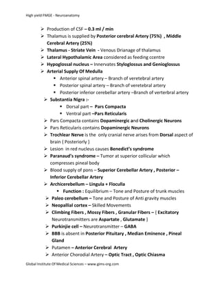 High yield FMGE - Neuroanatomy


         Production of CSF – 0.3 ml / min
         Thalamus is supplied by Posterior cerebral Artery (75%) , Middle
          Cerebral Artery (25%)
         Thalamus - Striate Vein - Venous Drianage of thalamus
         Lateral Hypothalamic Area considered as feeding ccentre
         Hypoglossal nucleus – Innervates Styloglossus and Genioglossus
         Arterial Supply Of Medulla
              Anterior spinal artery – Branch of veretebral artery
              Posterior spinal artery – Branch of veretebral artery
              Posterior inferior cerebellar artery –Branch of verterbral artery
          Substantia Nigra :-
                 Dorsal part – Pars Compacta
                 Ventral part –Pars Reticularis
          Pars Compacta contains Dopaminergic and Cholinergic Neurons
          Pars Reticularis contains Dopaminergic Neurons
          Trochlear Nerve is the only cranial nerve arises from Dorsal aspect of
           brain { Posteriorly }
          Lesion in red nucleus causes Benedict’s syndrome
          Paranaud’s syndrome – Tumor at superior collicular which
           compresses pineal body
          Blood supply of pons – Superior Cerebellar Artery , Posterior –
           Inferior Cerebellar Artery
          Archicerebellum – Lingula + Floculla
               Function : Equilibrium – Tone and Posture of trunk muscles
          Paleo cerebellum – Tone and Posture of Anti gravity muscles
          Neopallial cortex – Skilled Movements
          Climbing Fibers , Mossy Fibers , Granular Fibers – { Excitatory
            Neurotransmitters are Aspartate , Glutamate }
          Purkinjie cell – Neurotransmitter – GABA
          BBB is absent in Posterior Pituitary , Median Eminence , Pineal
            Gland
          Putamen – Anterior Cerebral Artery
          Anterior Chorodial Artery – Optic Tract , Optic Chiasma
Global Institute Of Medical Sciences – www.gims-org.com
 