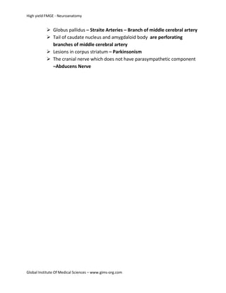 High yield FMGE - Neuroanatomy


            Globus pallidus – Straite Arteries – Branch of middle cerebral artery
            Tail of caudate nucleus and amygdaloid body are perforating
             branches of middle cerebral artery
            Lesions in corpus striatum – Parkinsonism
            The cranial nerve which does not have parasympathetic component
             –Abducens Nerve




Global Institute Of Medical Sciences – www.gims-org.com
 