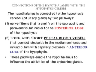ConneCtions of the hypothalamus With the
hypophysis Cerebri
The hypot halamus is connect ed t o t he hypophysis
cerebri (pit uit ary gland) by t wo pat hways:
(1) nerve f ibers t hat t ravel f rom t he supraopt ic and
paravent ricular nuclei t o t he posterior lobe
of t he hypophysis
(2) long and short portal blood vessels
t hat connect sinusoids in t he median eminence and
inf undibulum wit h capillary plexuses in anterior
lobe of t he hypophysis.
• These pat hways enable t he hypot halamus t o
inf luence t he act ivit ies of t he endocrine glands.
 