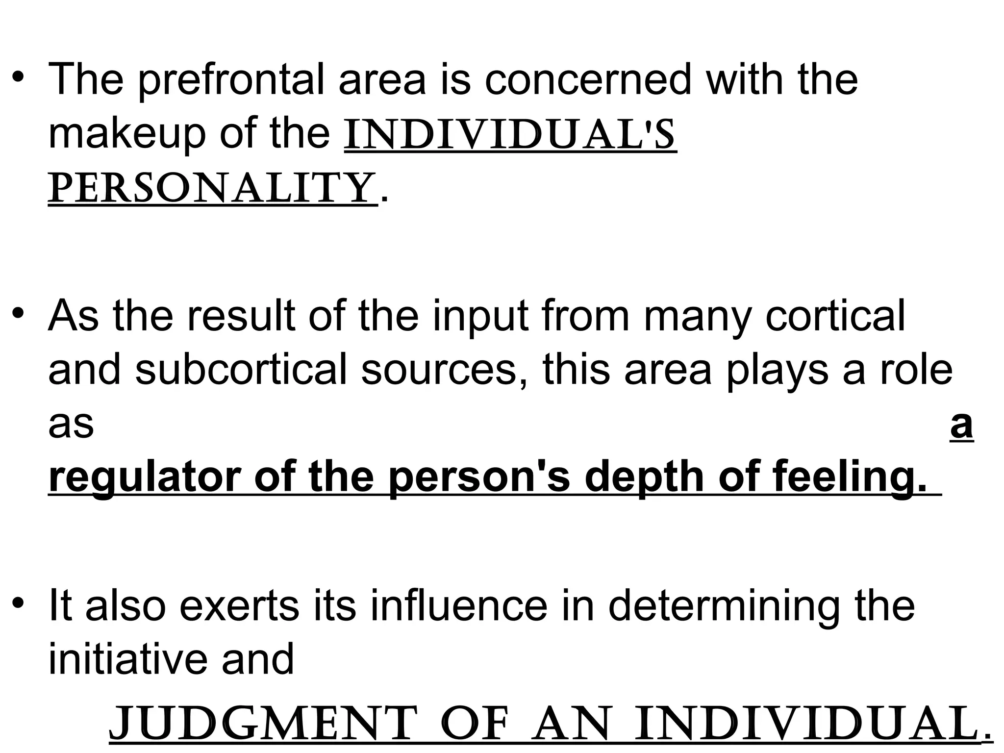 • The prefrontal area is concerned with the
makeup of the individual's
pErsonality.
• As the result of the input from many cortical
and subcortical sources, this area plays a role
as a
regulator of the person's depth of feeling.
• It also exerts its influence in determining the
initiative and
judgmEnt oF an individual.
 