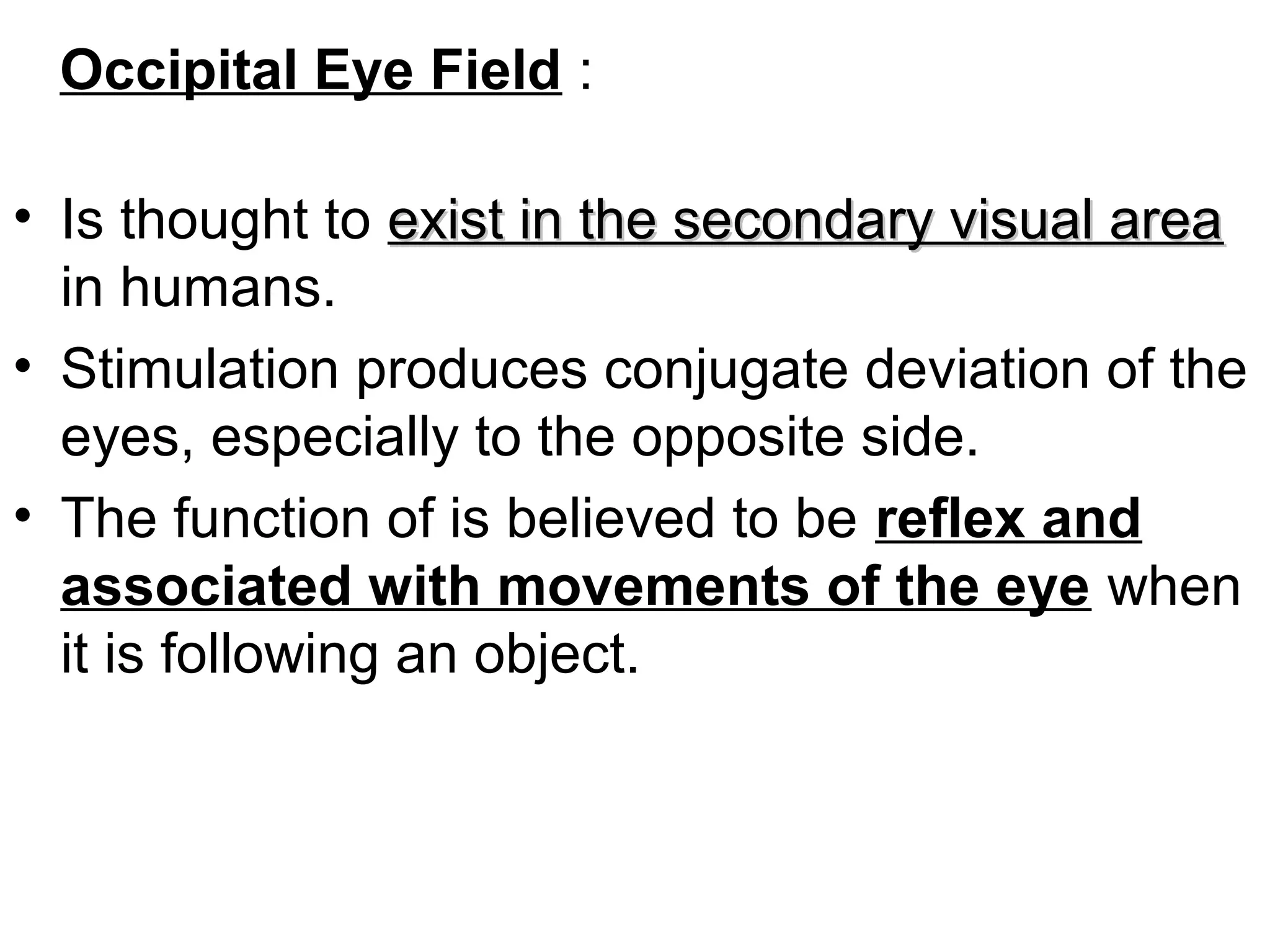 Occipital Eye Field :
• Is thought to exist in the secondary visual areaexist in the secondary visual area
in humans.
• Stimulation produces conjugate deviation of the
eyes, especially to the opposite side.
• The function of is believed to be reflex and
associated with movements of the eye when
it is following an object.
 