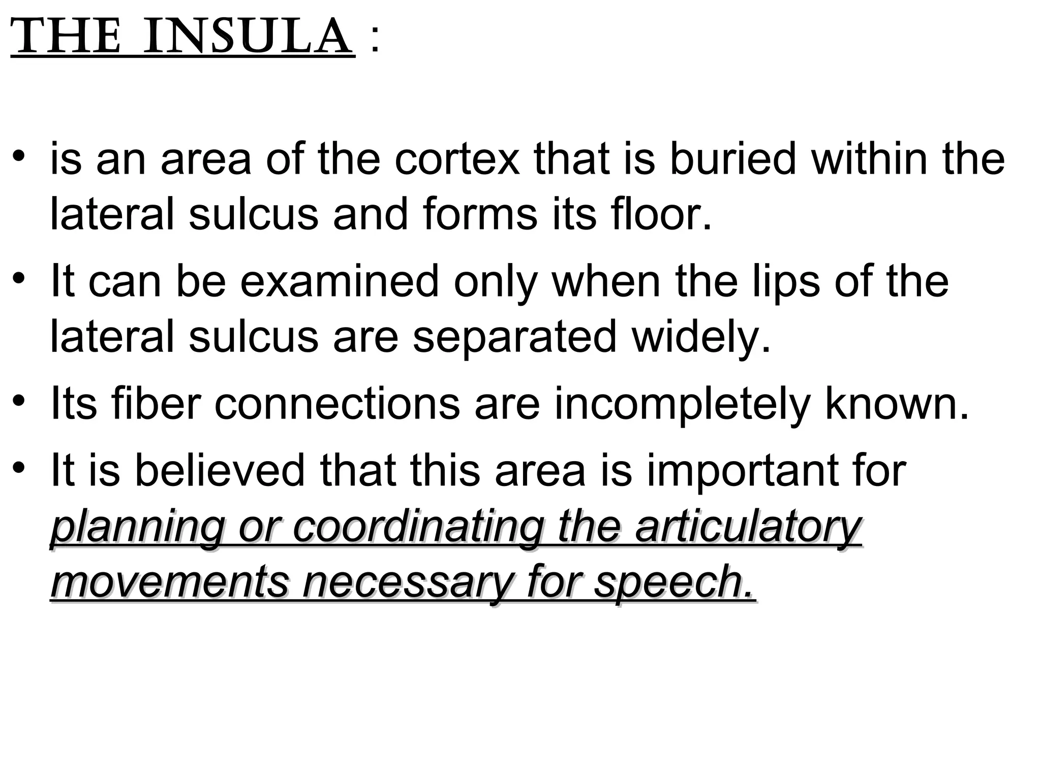 The insula :
• is an area of the cortex that is buried within the
lateral sulcus and forms its floor.
• It can be examined only when the lips of the
lateral sulcus are separated widely.
• Its fiber connections are incompletely known.
• It is believed that this area is important for
planning or coordinating the articulatoryplanning or coordinating the articulatory
movements necessary for speech.movements necessary for speech.
 