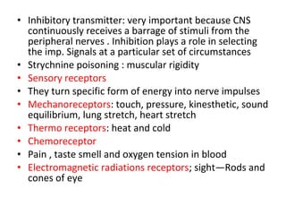 • Inhibitory transmitter: very important because CNS
continuously receives a barrage of stimuli from the
peripheral nerves . Inhibition plays a role in selecting
the imp. Signals at a particular set of circumstances
• Strychnine poisoning : muscular rigidity
• Sensory receptors
• They turn specific form of energy into nerve impulses
• Mechanoreceptors: touch, pressure, kinesthetic, sound
equilibrium, lung stretch, heart stretch
• Thermo receptors: heat and cold
• Chemoreceptor
• Pain , taste smell and oxygen tension in blood
• Electromagnetic radiations receptors; sight—Rods and
cones of eye
 