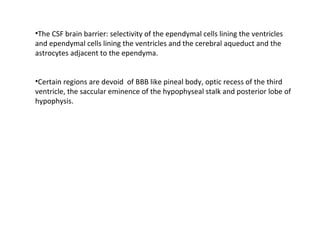 •The CSF brain barrier: selectivity of the ependymal cells lining the ventricles
and ependymal cells lining the ventricles and the cerebral aqueduct and the
astrocytes adjacent to the ependyma.
•Certain regions are devoid of BBB like pineal body, optic recess of the third
ventricle, the saccular eminence of the hypophyseal stalk and posterior lobe of
hypophysis.
 