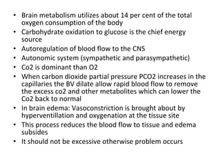 • Brain metabolism utilizes about 14 per cent of the total
oxygen consumption of the body
• Carbohydrate oxidation to glucose is the chief energy
source
• Autoregulation of blood flow to the CNS
• Autonomic system (sympathetic and parasympathetic)
• Co2 is dominant than O2
• When carbon dioxide partial pressure PCO2 increases in the
capillaries the BV dilate allow rapid blood flow to remove
the excess co2 and other metabolites which can lower the
Co2 back to normal
• In brain edema: Vasoconstriction is brought about by
hyperventillation and oxygenation at the tissue site
• This process reduces the blood flow to tissue and edema
subsides
• It should not be excessive otherwise problem occurs
 