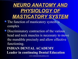 NEURO ANATOMY ANDNEURO ANATOMY AND
PHYSIOLOGY OFPHYSIOLOGY OF
MASTICATORY SYSTEMMASTICATORY SYSTEM
The function of masticatory system is
complex
Discriminatory contraction of the various
head and neck muscles is necessary to move
the mandible precisely and allow effective
functioning.
INDIAN DENTAL ACADEMY
Leader in continuing Dental Education
www.indiandentalacademy.com
 