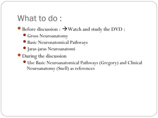 What to do :
Before discussion : Watch and study the DVD :
Gross Neuroanatomy
Basic Neuronatomical Pathways
Jaras-jaras Neuroanatomi
During the discussion
Use Basic Neuroanatomical Pathways (Gregory) and Clinical
Neuroanatomy (Snell) as references
 