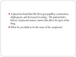 A physician found that Mr.Heru got pupillary constriction,
slight ptosis, and decreased sweating. The patient had a
history of pancoast tumor, tumor that affect the apex of the
lung.
What do you think to be the cause of the symptoms?
 