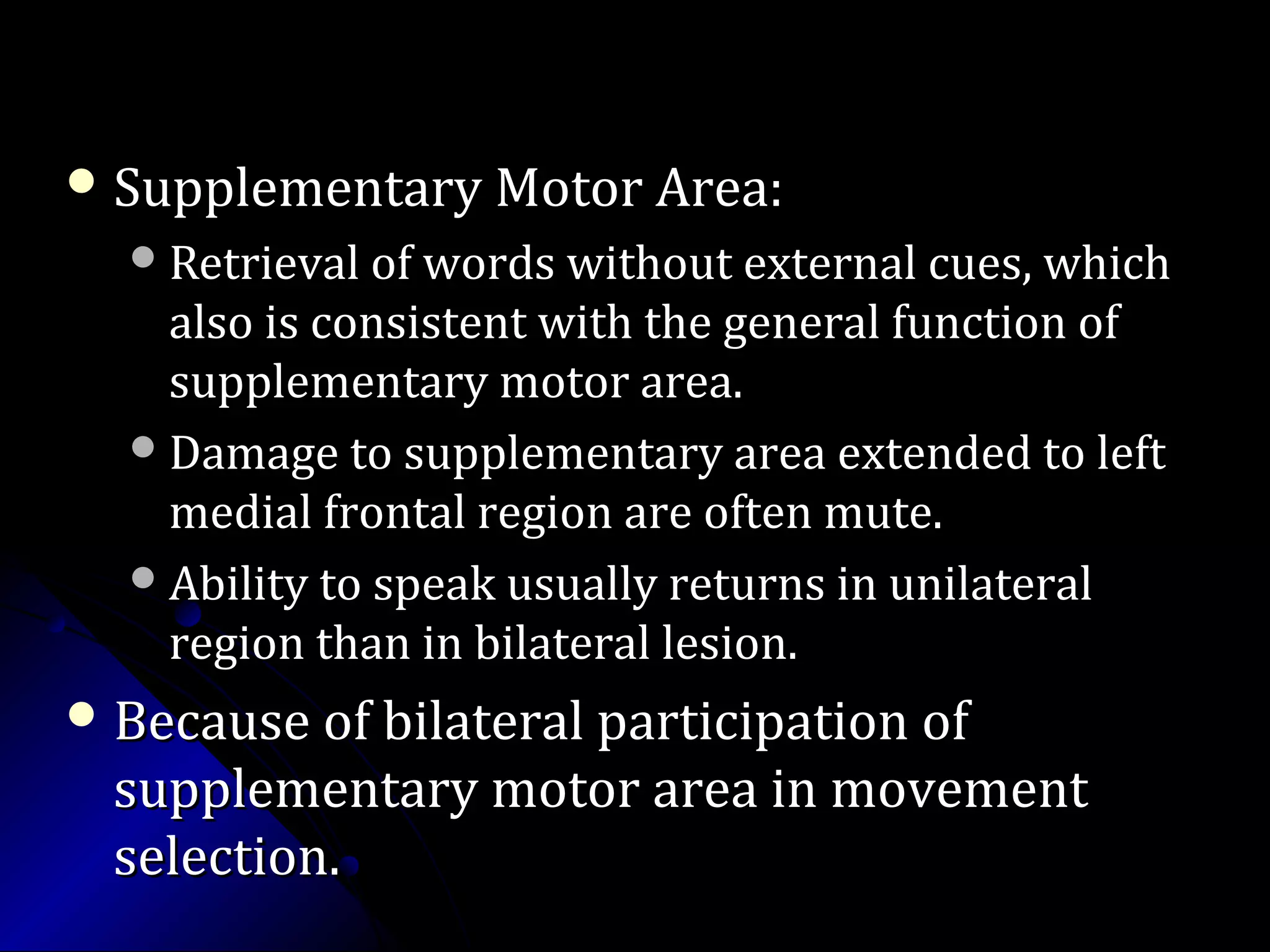  Supplementary Motor Area:Supplementary Motor Area:
Retrieval of words without external cues, whichRetrieval of words without external cues, which
also is consistent with the general function ofalso is consistent with the general function of
supplementary motor area.supplementary motor area.
Damage to supplementary area extended to leftDamage to supplementary area extended to left
medial frontal region are often mute.medial frontal region are often mute.
Ability to speak usually returns in unilateralAbility to speak usually returns in unilateral
region than in bilateral lesion.region than in bilateral lesion.
 Because of bilateral participation ofBecause of bilateral participation of
supplementary motor area in movementsupplementary motor area in movement
selection.selection.
 