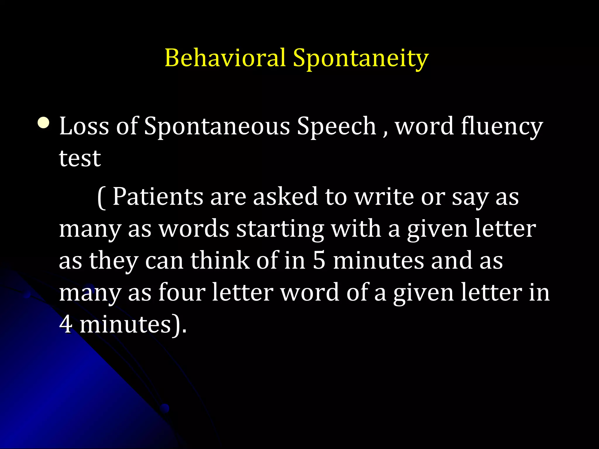 Behavioral SpontaneityBehavioral Spontaneity
 Loss of Spontaneous Speech , word fluencyLoss of Spontaneous Speech , word fluency
testtest
( Patients are asked to write or say as( Patients are asked to write or say as
many as words starting with a given lettermany as words starting with a given letter
as they can think of in 5 minutes and asas they can think of in 5 minutes and as
many as four letter word of a given letter inmany as four letter word of a given letter in
4 minutes).4 minutes).
 