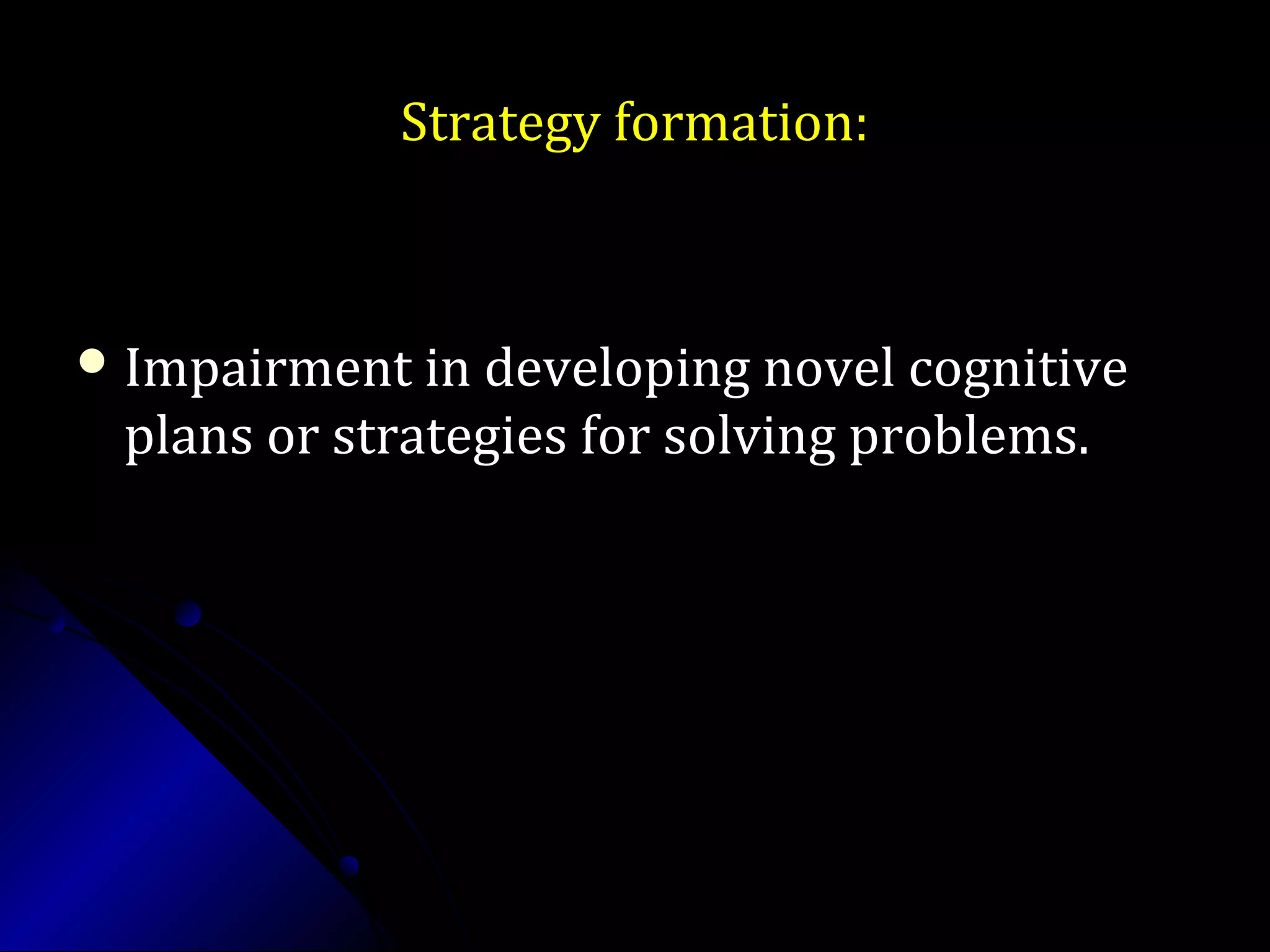 Strategy formation:Strategy formation:
 Impairment in developing novel cognitiveImpairment in developing novel cognitive
plans or strategies for solving problems.plans or strategies for solving problems.
 