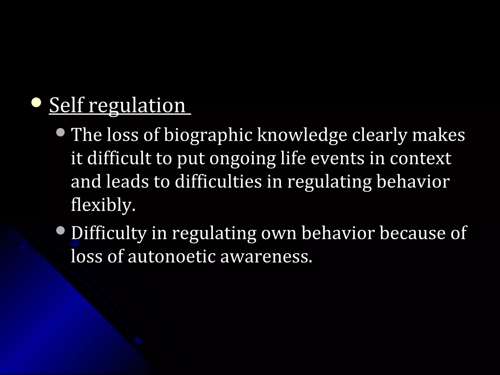  Self regulationSelf regulation
The loss of biographic knowledge clearly makesThe loss of biographic knowledge clearly makes
it difficult to put ongoing life events in contextit difficult to put ongoing life events in context
and leads to difficulties in regulating behaviorand leads to difficulties in regulating behavior
flexibly.flexibly.
Difficulty in regulating own behavior because ofDifficulty in regulating own behavior because of
loss of autonoetic awareness.loss of autonoetic awareness.
 