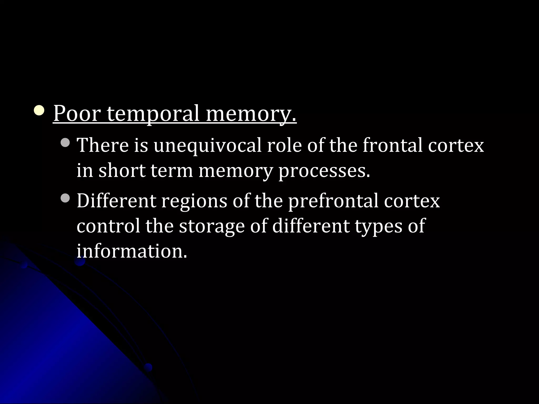 Poor temporal memory.Poor temporal memory.
There is unequivocal role of the frontal cortexThere is unequivocal role of the frontal cortex
in short term memory processes.in short term memory processes.
Different regions of the prefrontal cortexDifferent regions of the prefrontal cortex
control the storage of different types ofcontrol the storage of different types of
information.information.
 