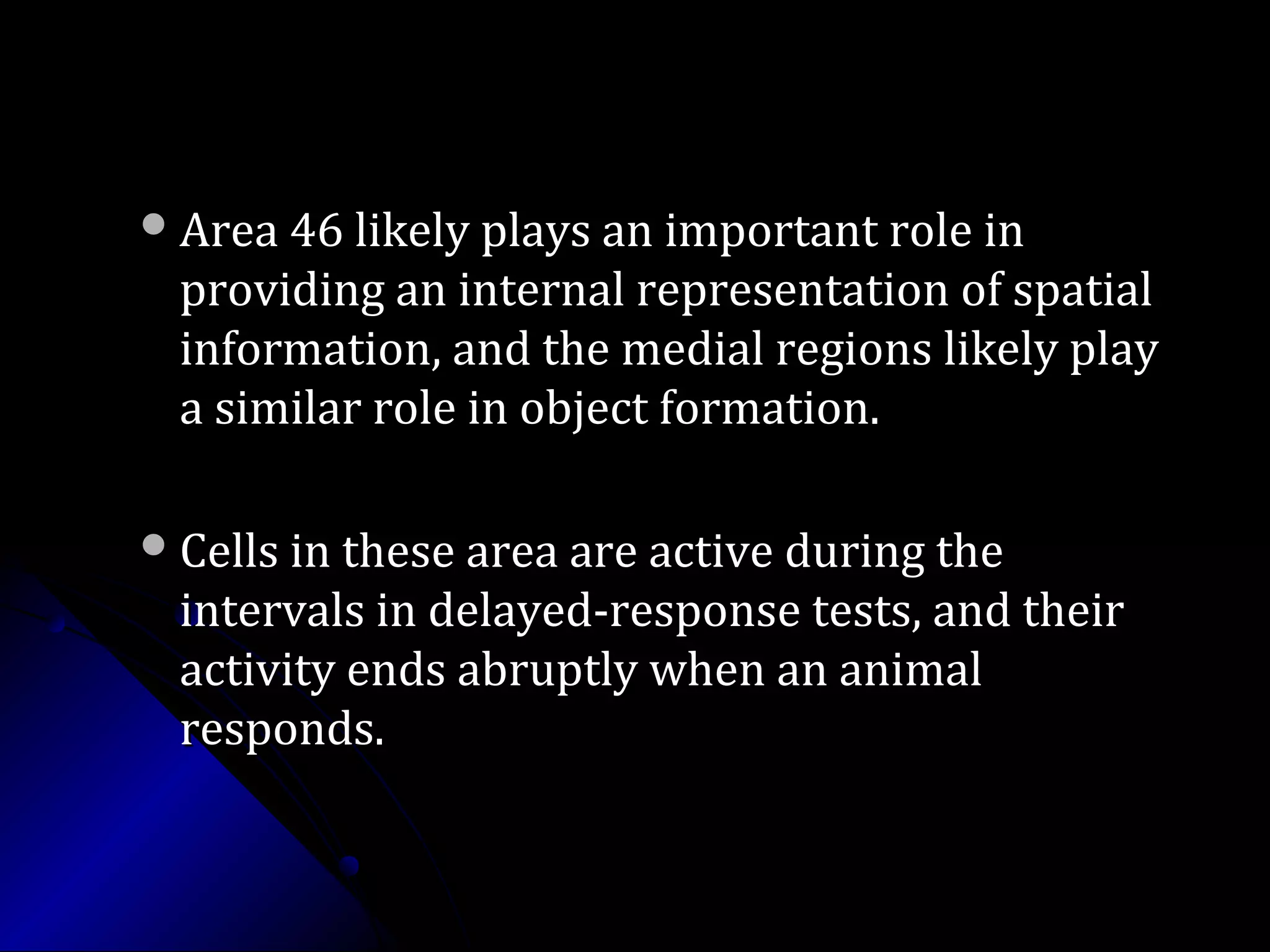 Area 46 likely plays an important role inArea 46 likely plays an important role in
providing an internal representation of spatialproviding an internal representation of spatial
information, and the medial regions likely playinformation, and the medial regions likely play
a similar role in object formation.a similar role in object formation.
Cells in these area are active during theCells in these area are active during the
intervals in delayed-response tests, and theirintervals in delayed-response tests, and their
activity ends abruptly when an animalactivity ends abruptly when an animal
responds.responds.
 