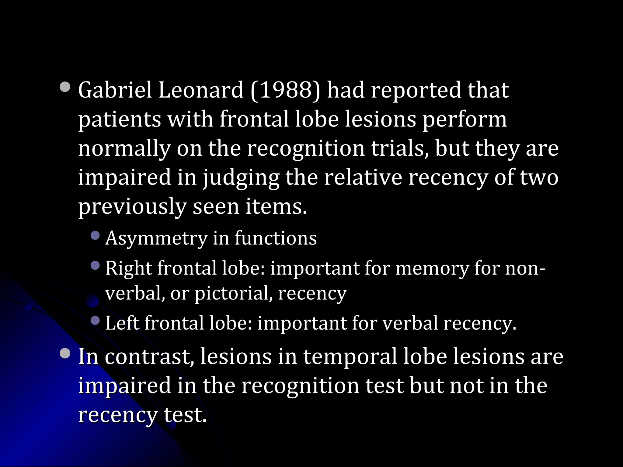 Gabriel Leonard (1988) had reported thatGabriel Leonard (1988) had reported that
patients with frontal lobe lesions performpatients with frontal lobe lesions perform
normally on the recognition trials, but they arenormally on the recognition trials, but they are
impaired in judging the relative recency of twoimpaired in judging the relative recency of two
previously seen items.previously seen items.
Asymmetry in functionsAsymmetry in functions
Right frontal lobe: important for memory for non-Right frontal lobe: important for memory for non-
verbal, or pictorial, recencyverbal, or pictorial, recency
Left frontal lobe: important for verbal recency.Left frontal lobe: important for verbal recency.
In contrast, lesions in temporal lobe lesions areIn contrast, lesions in temporal lobe lesions are
impaired in the recognition test but not in theimpaired in the recognition test but not in the
recency test.recency test.
 