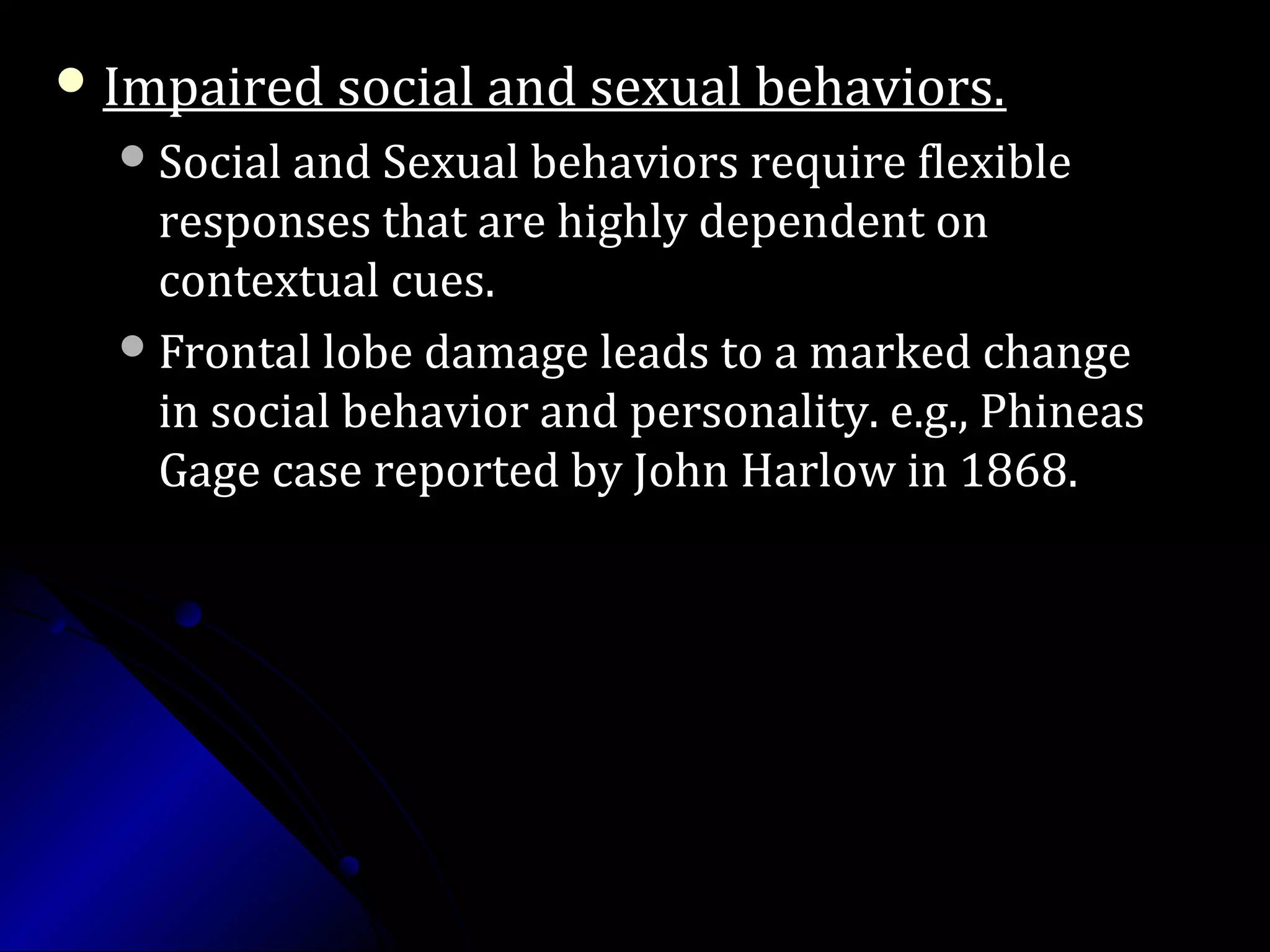  Impaired social and sexual behaviors.Impaired social and sexual behaviors.
Social and Sexual behaviors require flexibleSocial and Sexual behaviors require flexible
responses that are highly dependent onresponses that are highly dependent on
contextual cues.contextual cues.
Frontal lobe damage leads to a marked changeFrontal lobe damage leads to a marked change
in social behavior and personality. e.g., Phineasin social behavior and personality. e.g., Phineas
Gage case reported by John Harlow in 1868.Gage case reported by John Harlow in 1868.
 