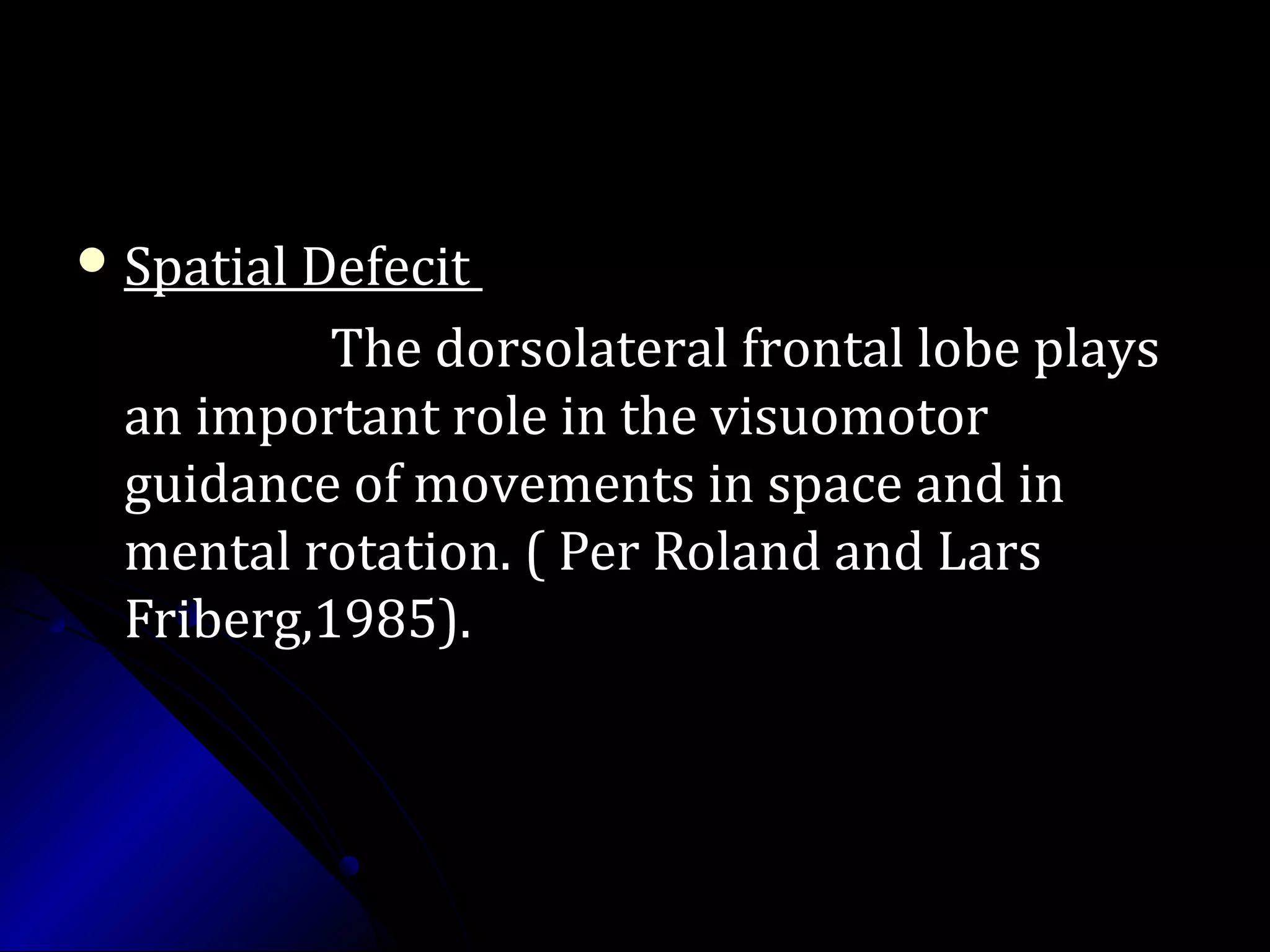  Spatial DefecitSpatial Defecit
The dorsolateral frontal lobe playsThe dorsolateral frontal lobe plays
an important role in the visuomotoran important role in the visuomotor
guidance of movements in space and inguidance of movements in space and in
mental rotation. ( Per Roland and Larsmental rotation. ( Per Roland and Lars
Friberg,1985).Friberg,1985).
 