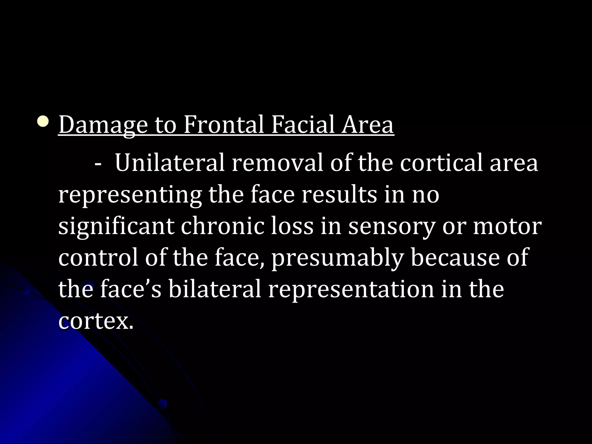  Damage to Frontal Facial AreaDamage to Frontal Facial Area
- Unilateral removal of the cortical area- Unilateral removal of the cortical area
representing the face results in norepresenting the face results in no
significant chronic loss in sensory or motorsignificant chronic loss in sensory or motor
control of the face, presumably because ofcontrol of the face, presumably because of
the face’s bilateral representation in thethe face’s bilateral representation in the
cortex.cortex.
 