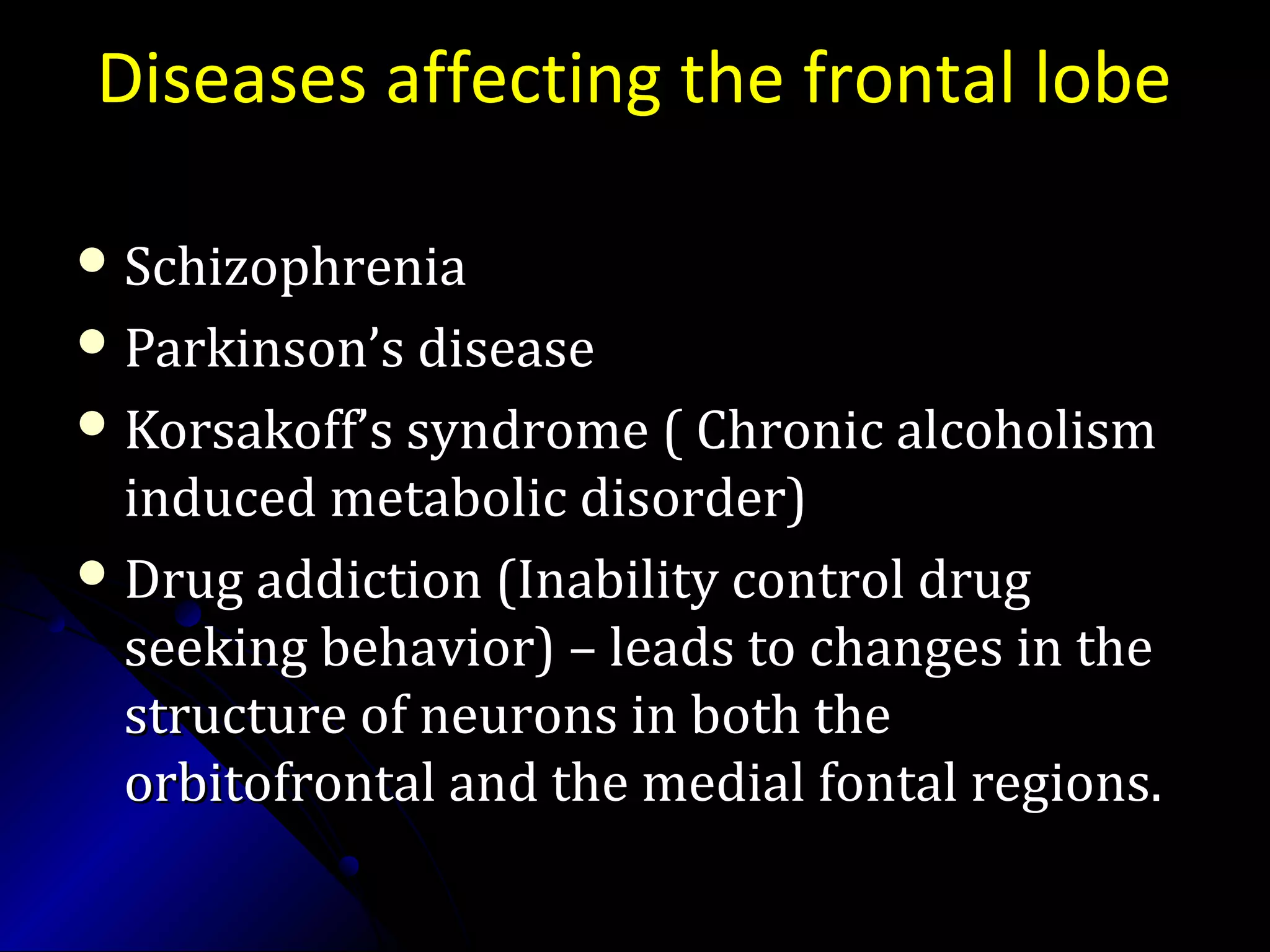 Diseases affecting the frontal lobe
 SchizophreniaSchizophrenia
 Parkinson’s diseaseParkinson’s disease
 Korsakoff’s syndrome ( Chronic alcoholismKorsakoff’s syndrome ( Chronic alcoholism
induced metabolic disorder)induced metabolic disorder)
 Drug addiction (Inability control drugDrug addiction (Inability control drug
seeking behavior) – leads to changes in theseeking behavior) – leads to changes in the
structure of neurons in both thestructure of neurons in both the
orbitofrontal and the medial fontal regions.orbitofrontal and the medial fontal regions.
 