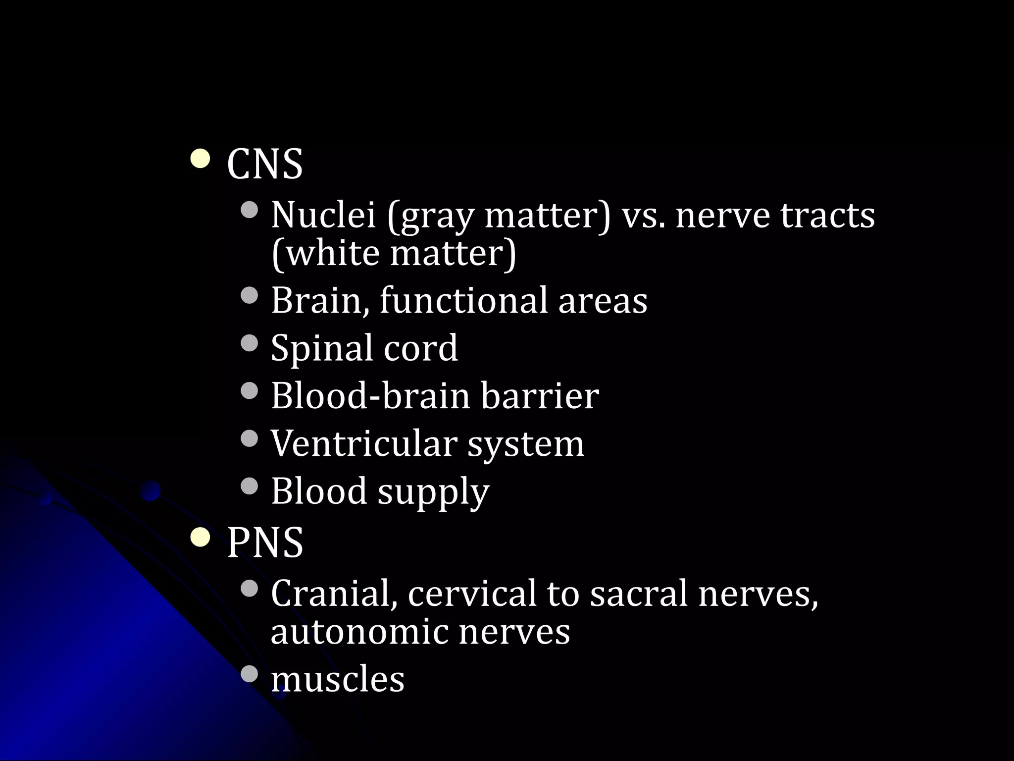  CNSCNS
Nuclei (gray matter) vs. nerve tractsNuclei (gray matter) vs. nerve tracts
(white matter)(white matter)
Brain, functional areasBrain, functional areas
Spinal cordSpinal cord
Blood-brain barrierBlood-brain barrier
Ventricular systemVentricular system
Blood supplyBlood supply
 PNSPNS
Cranial, cervical to sacral nerves,Cranial, cervical to sacral nerves,
autonomic nervesautonomic nerves
musclesmuscles
 