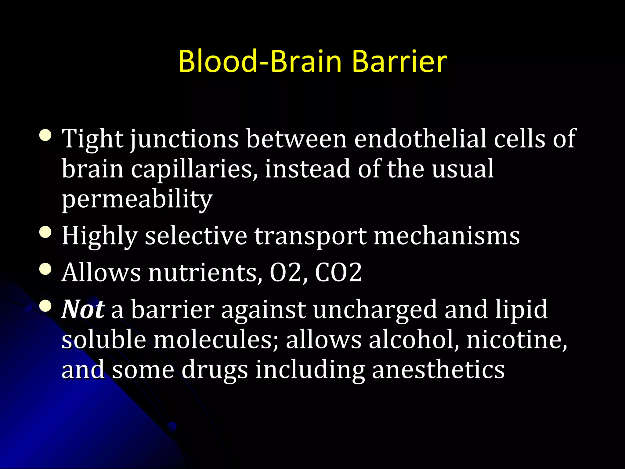 Blood-Brain Barrier
 Tight junctions between endothelial cells ofTight junctions between endothelial cells of
brain capillaries, instead of the usualbrain capillaries, instead of the usual
permeabilitypermeability
 Highly selective transport mechanismsHighly selective transport mechanisms
 Allows nutrients, O2, CO2Allows nutrients, O2, CO2
 NotNot a barrier against uncharged and lipida barrier against uncharged and lipid
soluble molecules; allows alcohol, nicotine,soluble molecules; allows alcohol, nicotine,
and some drugs including anestheticsand some drugs including anesthetics
 