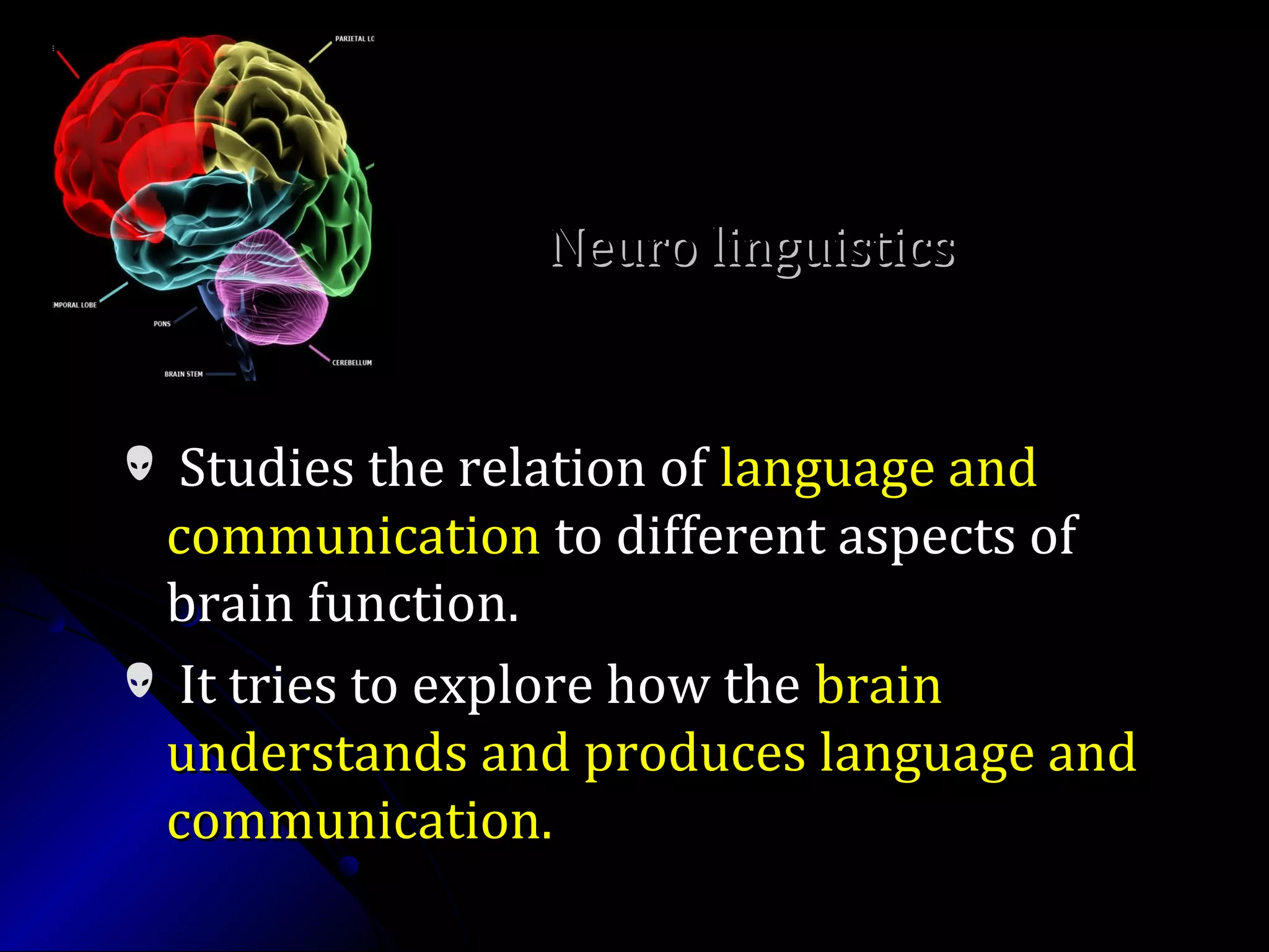  Studies the relation ofStudies the relation of language andlanguage and
communicationcommunication to different aspects ofto different aspects of
brain function.brain function.
 It tries to explore how theIt tries to explore how the brainbrain
understands and produces language andunderstands and produces language and
communication.communication.
Neuro linguisticsNeuro linguistics
 