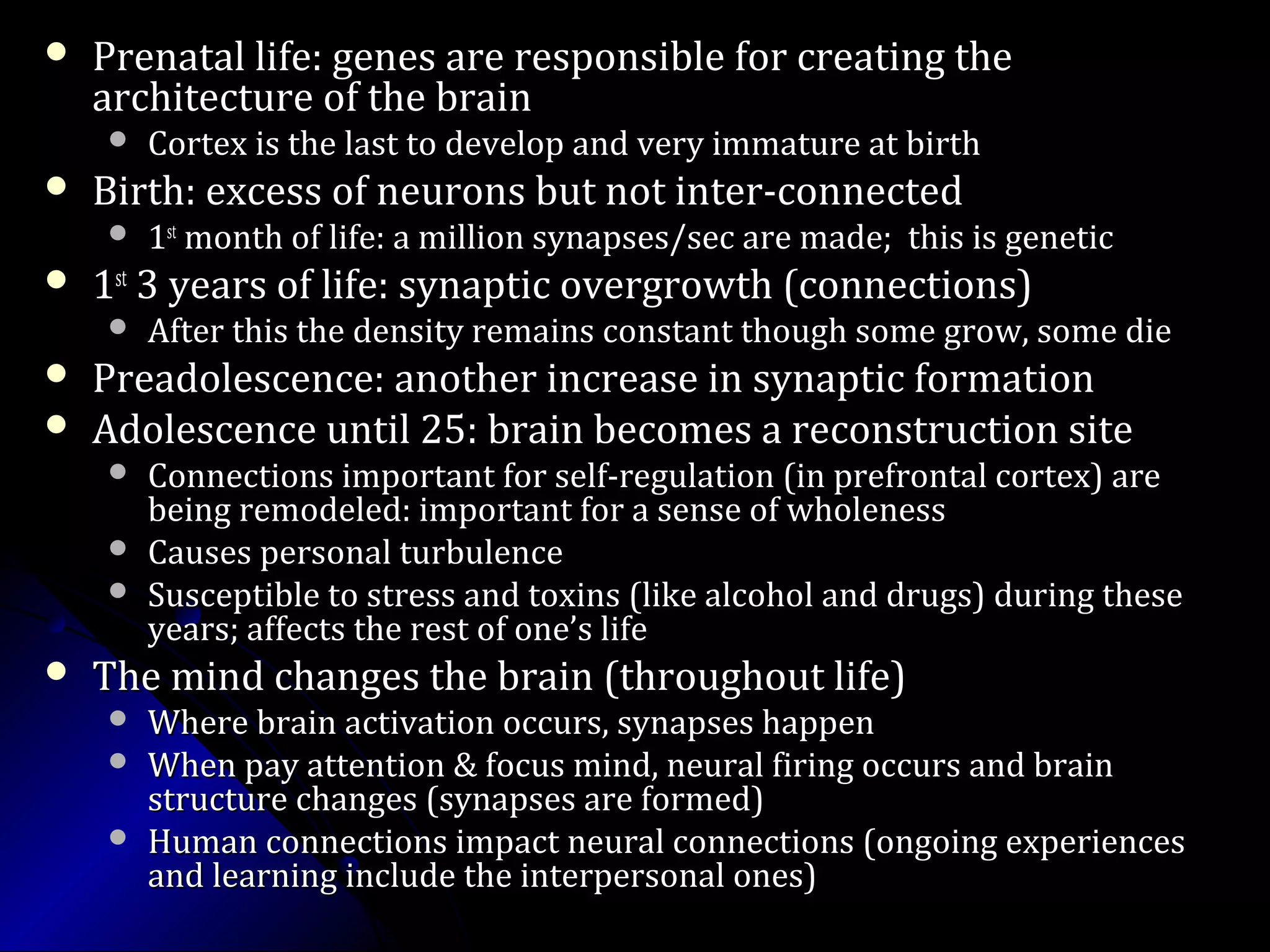  Prenatal life: genes are responsible for creating thePrenatal life: genes are responsible for creating the
architecture of the brainarchitecture of the brain
 Cortex is the last to develop and very immature at birthCortex is the last to develop and very immature at birth
 Birth: excess of neurons but not inter-connectedBirth: excess of neurons but not inter-connected
 11stst
month of life: a million synapses/sec are made; this is geneticmonth of life: a million synapses/sec are made; this is genetic
 11stst
3 years of life: synaptic overgrowth (connections)3 years of life: synaptic overgrowth (connections)
 After this the density remains constant though some grow, some dieAfter this the density remains constant though some grow, some die
 Preadolescence: another increase in synaptic formationPreadolescence: another increase in synaptic formation
 Adolescence until 25: brain becomes a reconstruction siteAdolescence until 25: brain becomes a reconstruction site
 Connections important for self-regulation (in prefrontal cortex) areConnections important for self-regulation (in prefrontal cortex) are
being remodeled: important for a sense of wholenessbeing remodeled: important for a sense of wholeness
 Causes personal turbulenceCauses personal turbulence
 Susceptible to stress and toxins (like alcohol and drugs) during theseSusceptible to stress and toxins (like alcohol and drugs) during these
years; affects the rest of one’s lifeyears; affects the rest of one’s life
 The mind changes the brain (throughout life)The mind changes the brain (throughout life)
 Where brain activation occurs, synapses happenWhere brain activation occurs, synapses happen
 When pay attention & focus mind, neural firing occurs and brainWhen pay attention & focus mind, neural firing occurs and brain
structure changes (synapses are formed)structure changes (synapses are formed)
 Human connections impact neural connections (ongoing experiencesHuman connections impact neural connections (ongoing experiences
and learning include the interpersonal ones)and learning include the interpersonal ones)
adapted from Dr. Daniel Siegel, UCLA
 