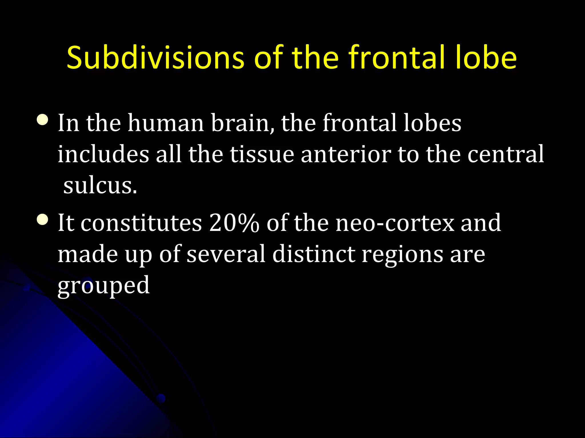 Subdivisions of the frontal lobe
 In the human brain, the frontal lobesIn the human brain, the frontal lobes
includes all the tissue anterior to the centralincludes all the tissue anterior to the central
sulcus.sulcus.
 It constitutes 20% of the neo-cortex andIt constitutes 20% of the neo-cortex and
made up of several distinct regions aremade up of several distinct regions are
groupedgrouped
 