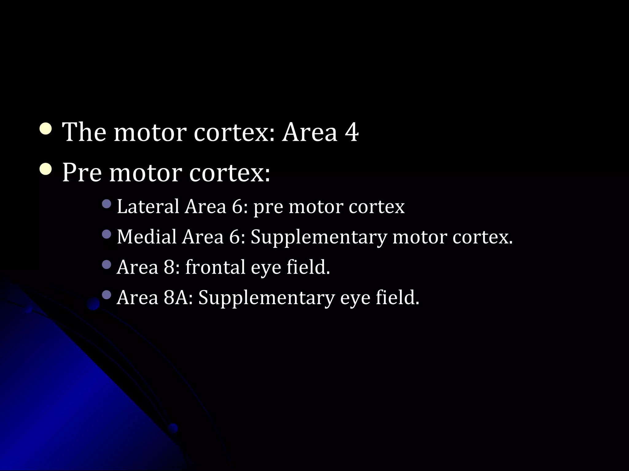  The motor cortex: Area 4The motor cortex: Area 4
 Pre motor cortex:Pre motor cortex:
Lateral Area 6: pre motor cortexLateral Area 6: pre motor cortex
Medial Area 6: Supplementary motor cortex.Medial Area 6: Supplementary motor cortex.
Area 8: frontal eye field.Area 8: frontal eye field.
Area 8A: Supplementary eye field.Area 8A: Supplementary eye field.
 