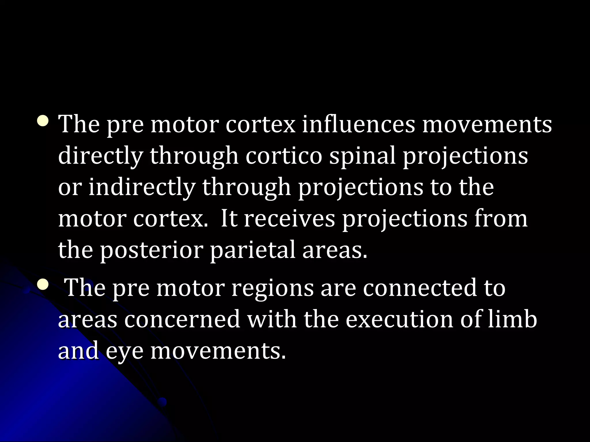  The pre motor cortex influences movementsThe pre motor cortex influences movements
directly through cortico spinal projectionsdirectly through cortico spinal projections
or indirectly through projections to theor indirectly through projections to the
motor cortex. It receives projections frommotor cortex. It receives projections from
the posterior parietal areas.the posterior parietal areas.
 The pre motor regions are connected toThe pre motor regions are connected to
areas concerned with the execution of limbareas concerned with the execution of limb
and eye movements.and eye movements.
 