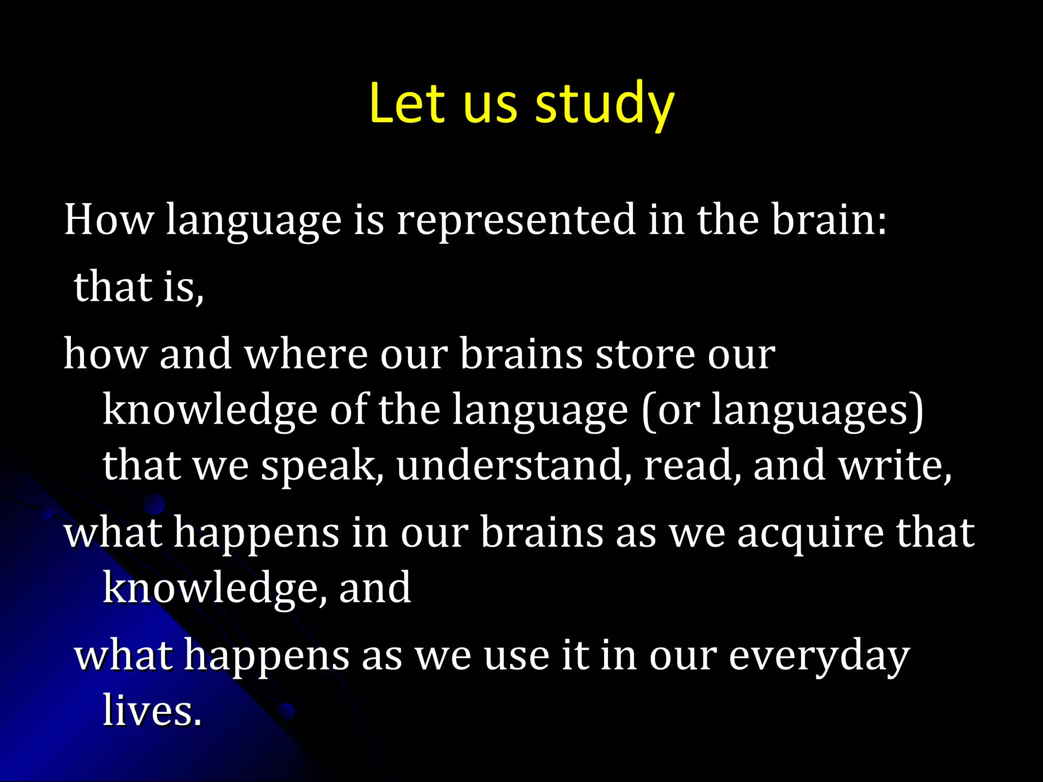 Let us study
How language is represented in the brain:How language is represented in the brain:
that is,that is,
how and where our brains store ourhow and where our brains store our
knowledge of the language (or languages)knowledge of the language (or languages)
that we speak, understand, read, and write,that we speak, understand, read, and write,
what happens in our brains as we acquire thatwhat happens in our brains as we acquire that
knowledge, andknowledge, and
what happens as we use it in our everydaywhat happens as we use it in our everyday
lives.lives.
 