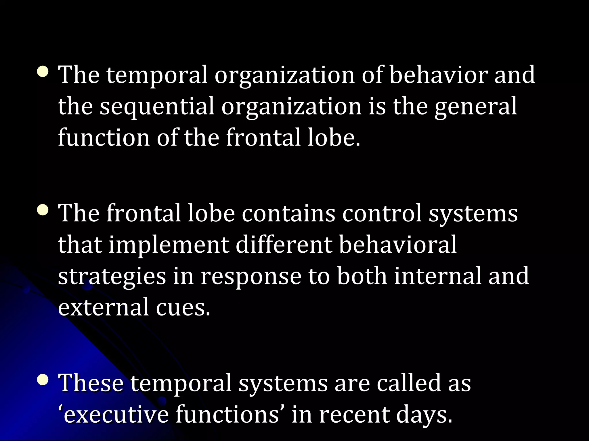  The temporal organization of behavior andThe temporal organization of behavior and
the sequential organization is the generalthe sequential organization is the general
function of the frontal lobe.function of the frontal lobe.
 The frontal lobe contains control systemsThe frontal lobe contains control systems
that implement different behavioralthat implement different behavioral
strategies in response to both internal andstrategies in response to both internal and
external cues.external cues.
 These temporal systems are called asThese temporal systems are called as
‘executive functions’ in recent days.‘executive functions’ in recent days.
 
