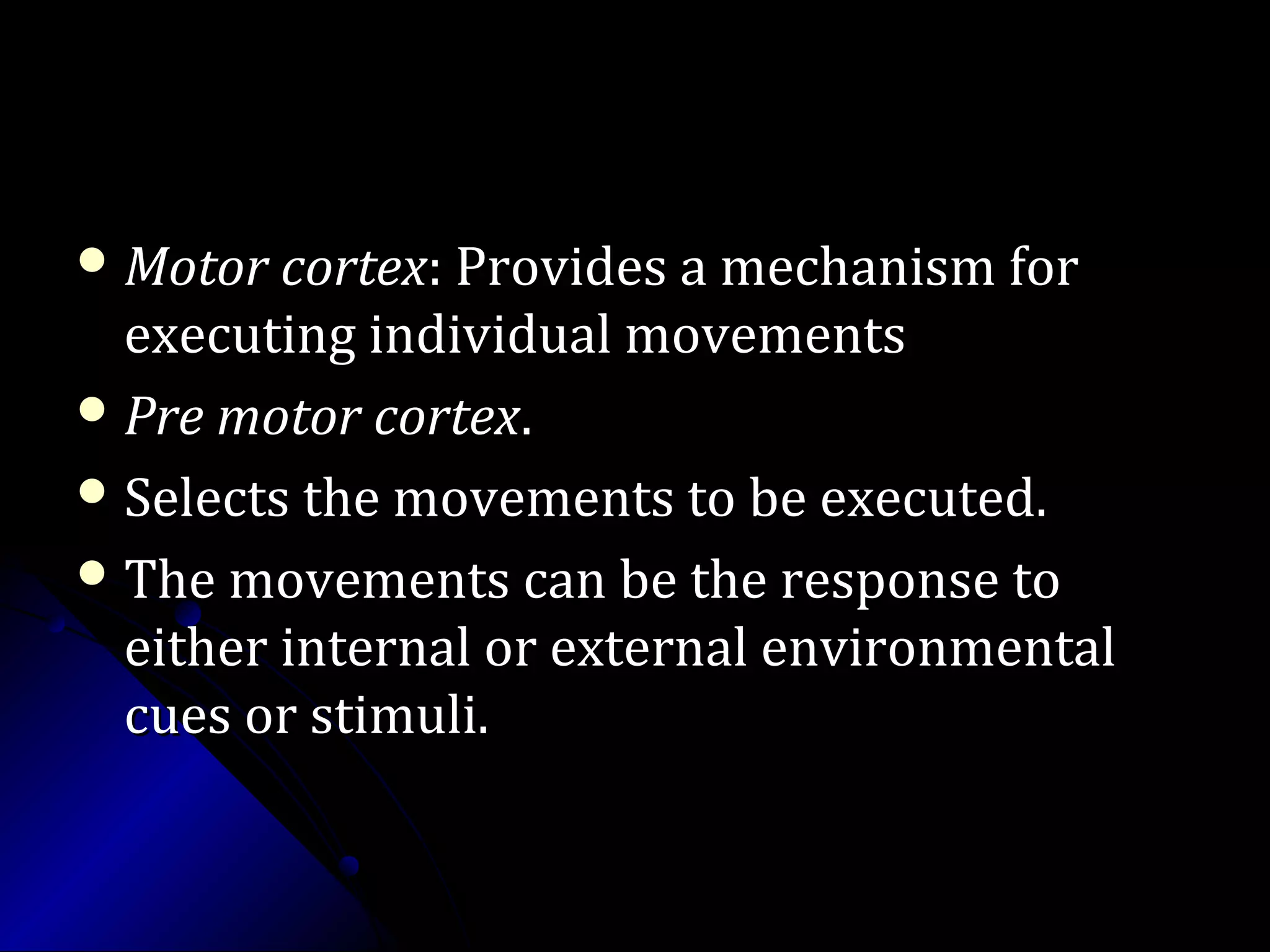  Motor cortexMotor cortex: Provides a mechanism for: Provides a mechanism for
executing individual movementsexecuting individual movements
 Pre motor cortexPre motor cortex..
 Selects the movements to be executed.Selects the movements to be executed.
 The movements can be the response toThe movements can be the response to
either internal or external environmentaleither internal or external environmental
cues or stimuli.cues or stimuli.
 