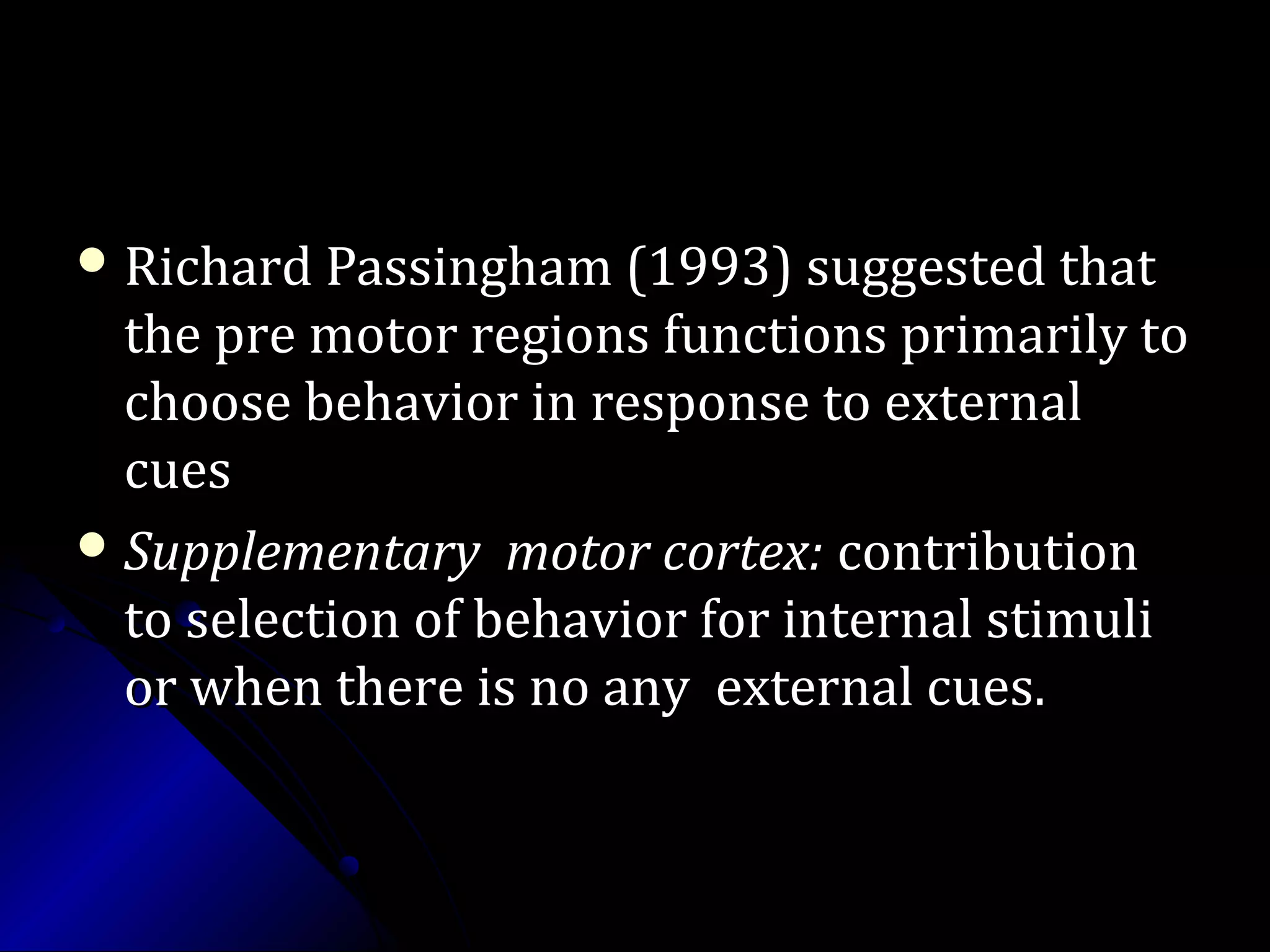  Richard Passingham (1993) suggested thatRichard Passingham (1993) suggested that
the pre motor regions functions primarily tothe pre motor regions functions primarily to
choose behavior in response to externalchoose behavior in response to external
cuescues
 Supplementary motor cortex:Supplementary motor cortex: contributioncontribution
to selection of behavior for internal stimulito selection of behavior for internal stimuli
or when there is no any external cues.or when there is no any external cues.
 