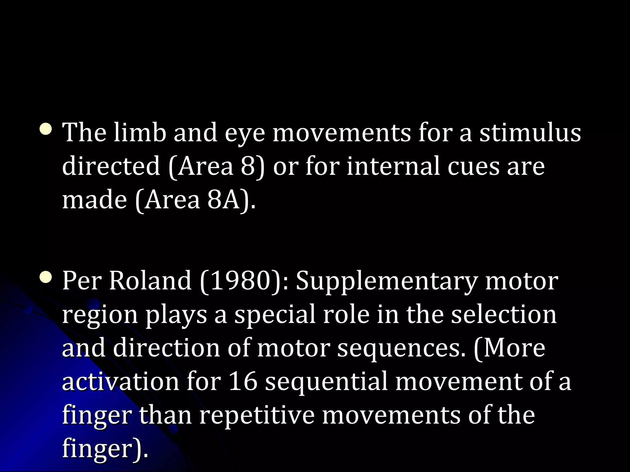  The limb and eye movements for a stimulusThe limb and eye movements for a stimulus
directed (Area 8) or for internal cues aredirected (Area 8) or for internal cues are
made (Area 8A).made (Area 8A).
 Per Roland (1980): Supplementary motorPer Roland (1980): Supplementary motor
region plays a special role in the selectionregion plays a special role in the selection
and direction of motor sequences. (Moreand direction of motor sequences. (More
activation for 16 sequential movement of aactivation for 16 sequential movement of a
finger than repetitive movements of thefinger than repetitive movements of the
finger).finger).
 