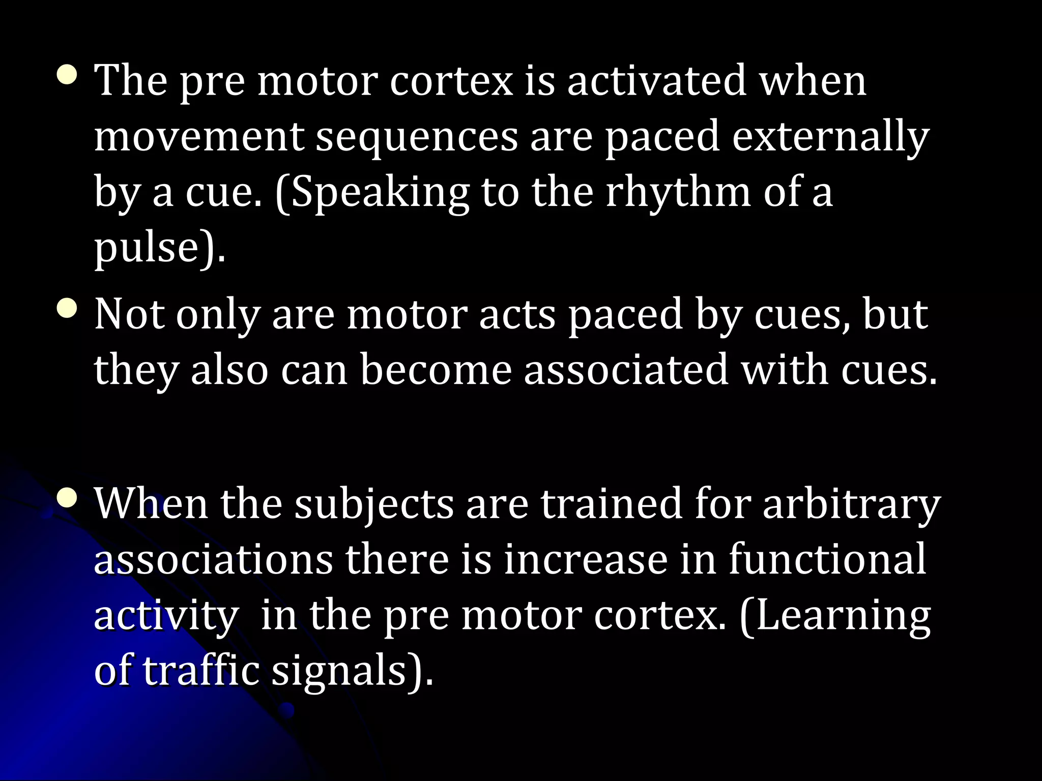  The pre motor cortex is activated whenThe pre motor cortex is activated when
movement sequences are paced externallymovement sequences are paced externally
by a cue. (Speaking to the rhythm of aby a cue. (Speaking to the rhythm of a
pulse).pulse).
 Not only are motor acts paced by cues, butNot only are motor acts paced by cues, but
they also can become associated with cues.they also can become associated with cues.
 When the subjects are trained for arbitraryWhen the subjects are trained for arbitrary
associations there is increase in functionalassociations there is increase in functional
activity in the pre motor cortex. (Learningactivity in the pre motor cortex. (Learning
of traffic signals).of traffic signals).
 