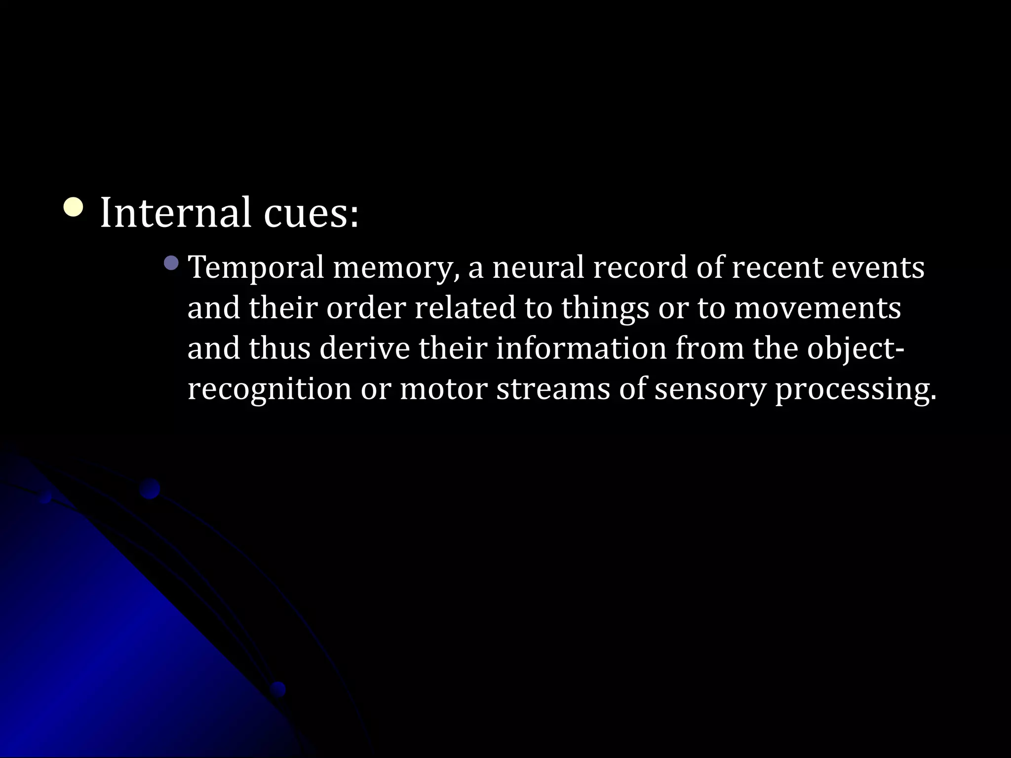  Internal cues:Internal cues:
Temporal memory, a neural record of recent eventsTemporal memory, a neural record of recent events
and their order related to things or to movementsand their order related to things or to movements
and thus derive their information from the object-and thus derive their information from the object-
recognition or motor streams of sensory processing.recognition or motor streams of sensory processing.
 