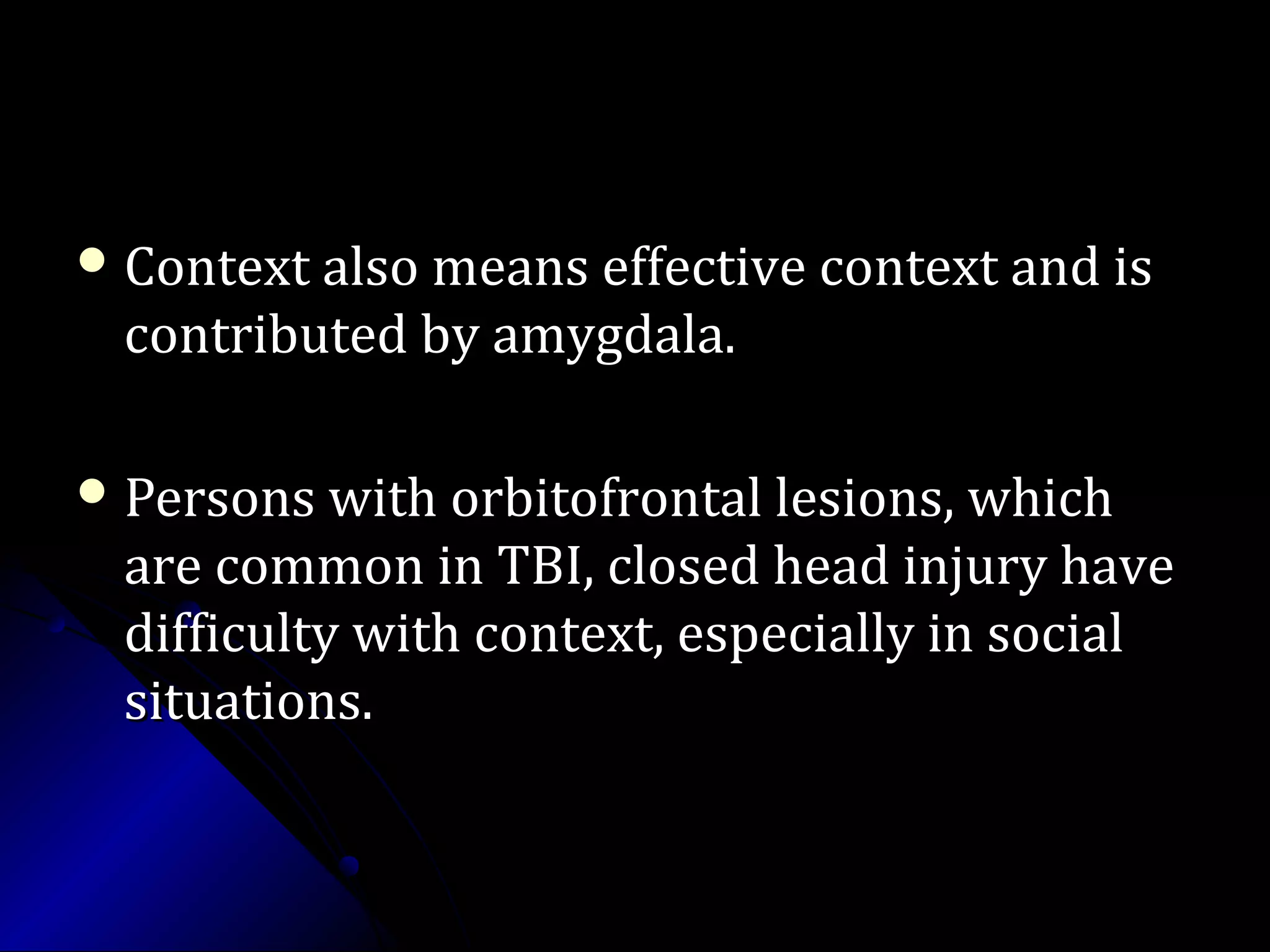  Context also means effective context and isContext also means effective context and is
contributed by amygdala.contributed by amygdala.
 Persons with orbitofrontal lesions, whichPersons with orbitofrontal lesions, which
are common in TBI, closed head injury haveare common in TBI, closed head injury have
difficulty with context, especially in socialdifficulty with context, especially in social
situations.situations.
 