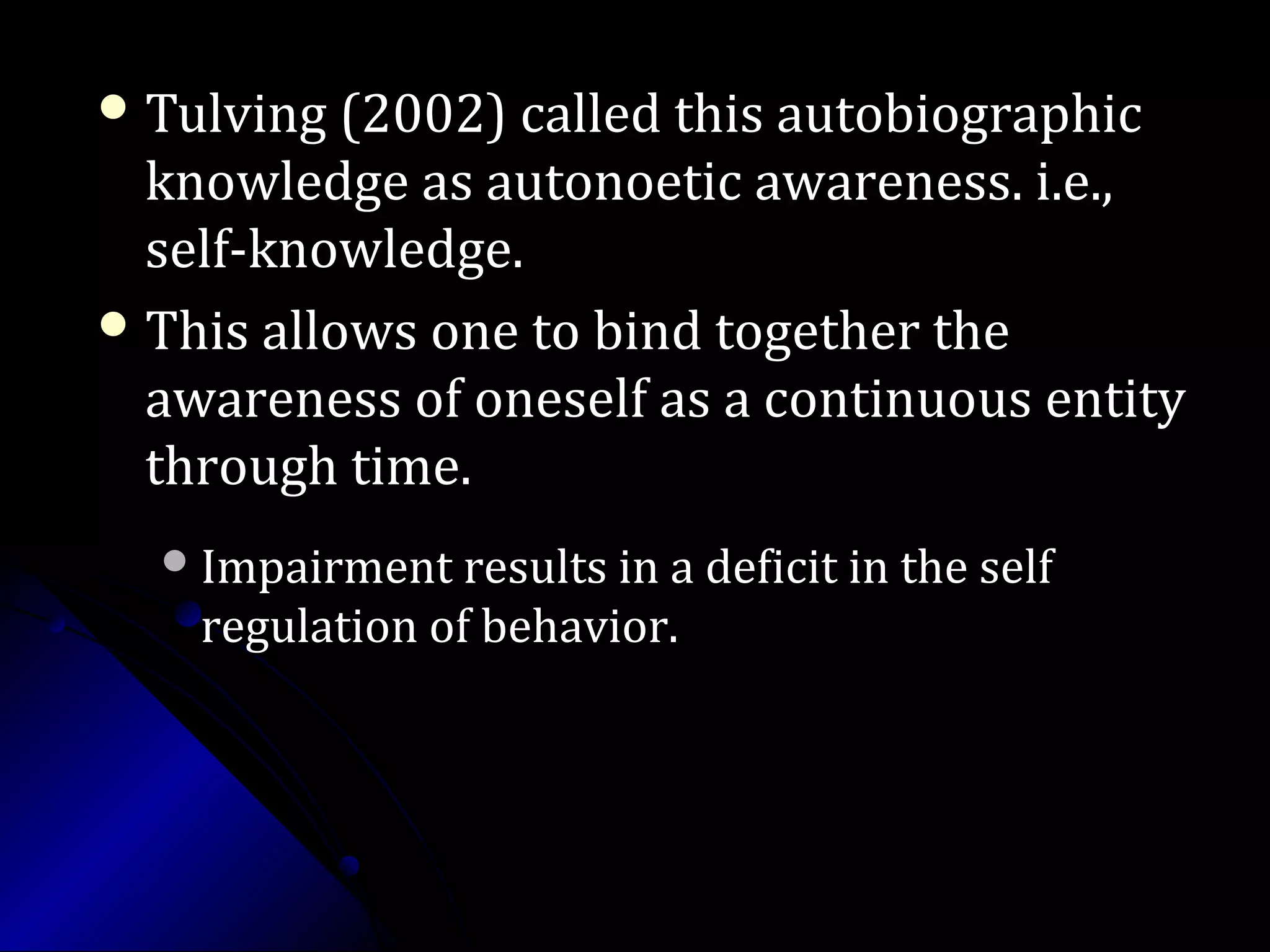  Tulving (2002) called this autobiographicTulving (2002) called this autobiographic
knowledge as autonoetic awareness. i.e.,knowledge as autonoetic awareness. i.e.,
self-knowledge.self-knowledge.
 This allows one to bind together theThis allows one to bind together the
awareness of oneself as a continuous entityawareness of oneself as a continuous entity
through time.through time.
Impairment results in a deficit in the selfImpairment results in a deficit in the self
regulation of behavior.regulation of behavior.
 