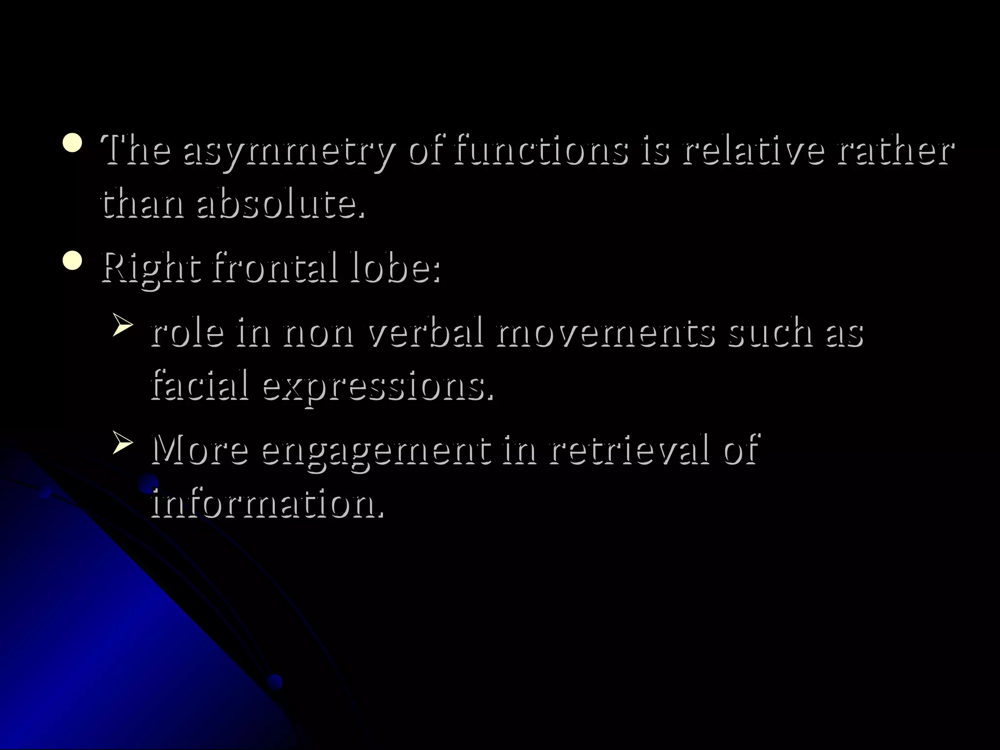  The asymmetry of functions is relative ratherThe asymmetry of functions is relative rather
than absolute.than absolute.
 Right frontal lobe:Right frontal lobe:
 role in non verbal movements such asrole in non verbal movements such as
facial expressions.facial expressions.
 More engagement in retrieval ofMore engagement in retrieval of
information.information.
 
