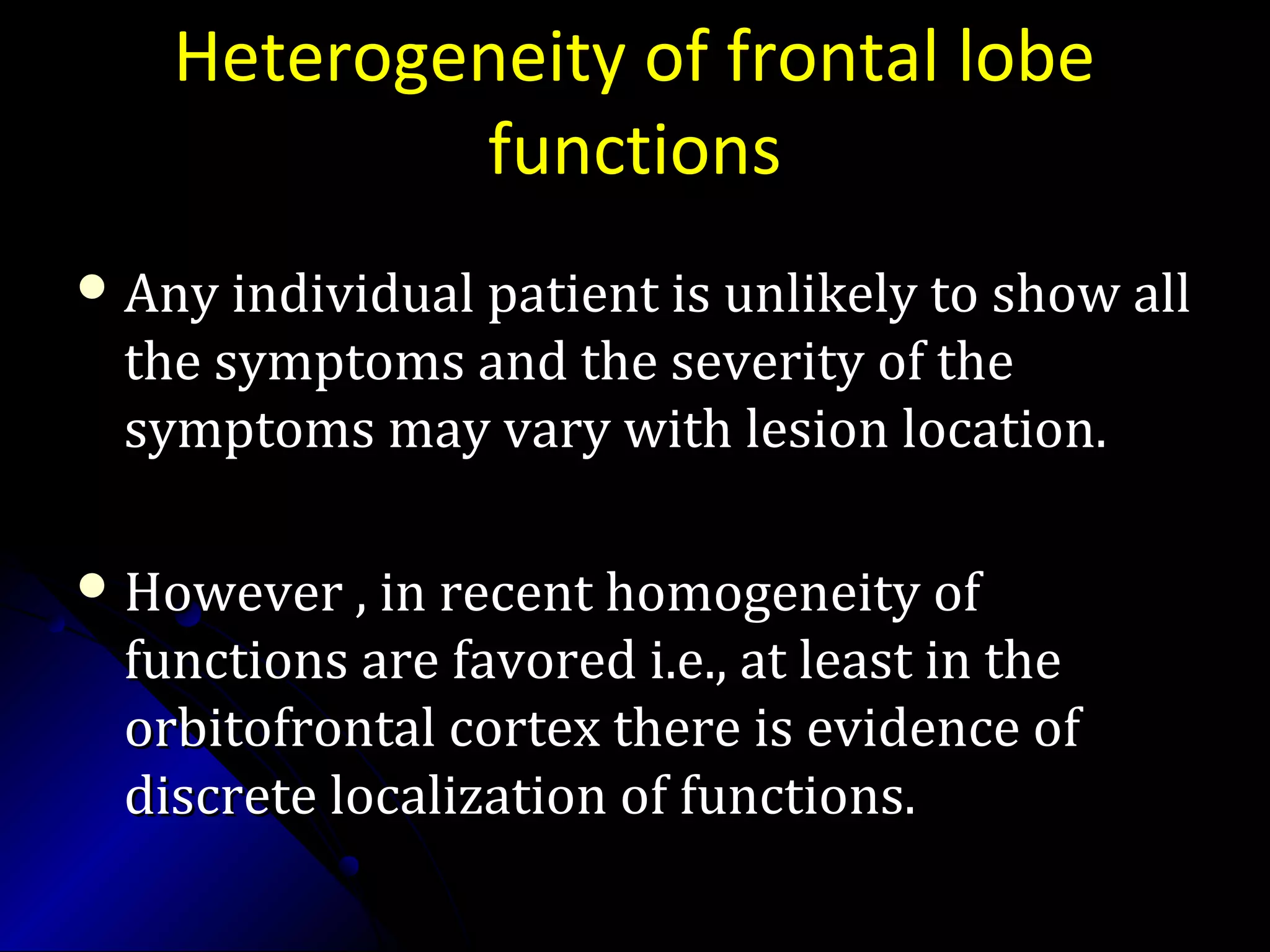 Heterogeneity of frontal lobe
functions
 Any individual patient is unlikely to show allAny individual patient is unlikely to show all
the symptoms and the severity of thethe symptoms and the severity of the
symptoms may vary with lesion location.symptoms may vary with lesion location.
 However , in recent homogeneity ofHowever , in recent homogeneity of
functions are favored i.e., at least in thefunctions are favored i.e., at least in the
orbitofrontal cortex there is evidence oforbitofrontal cortex there is evidence of
discrete localization of functions.discrete localization of functions.
 