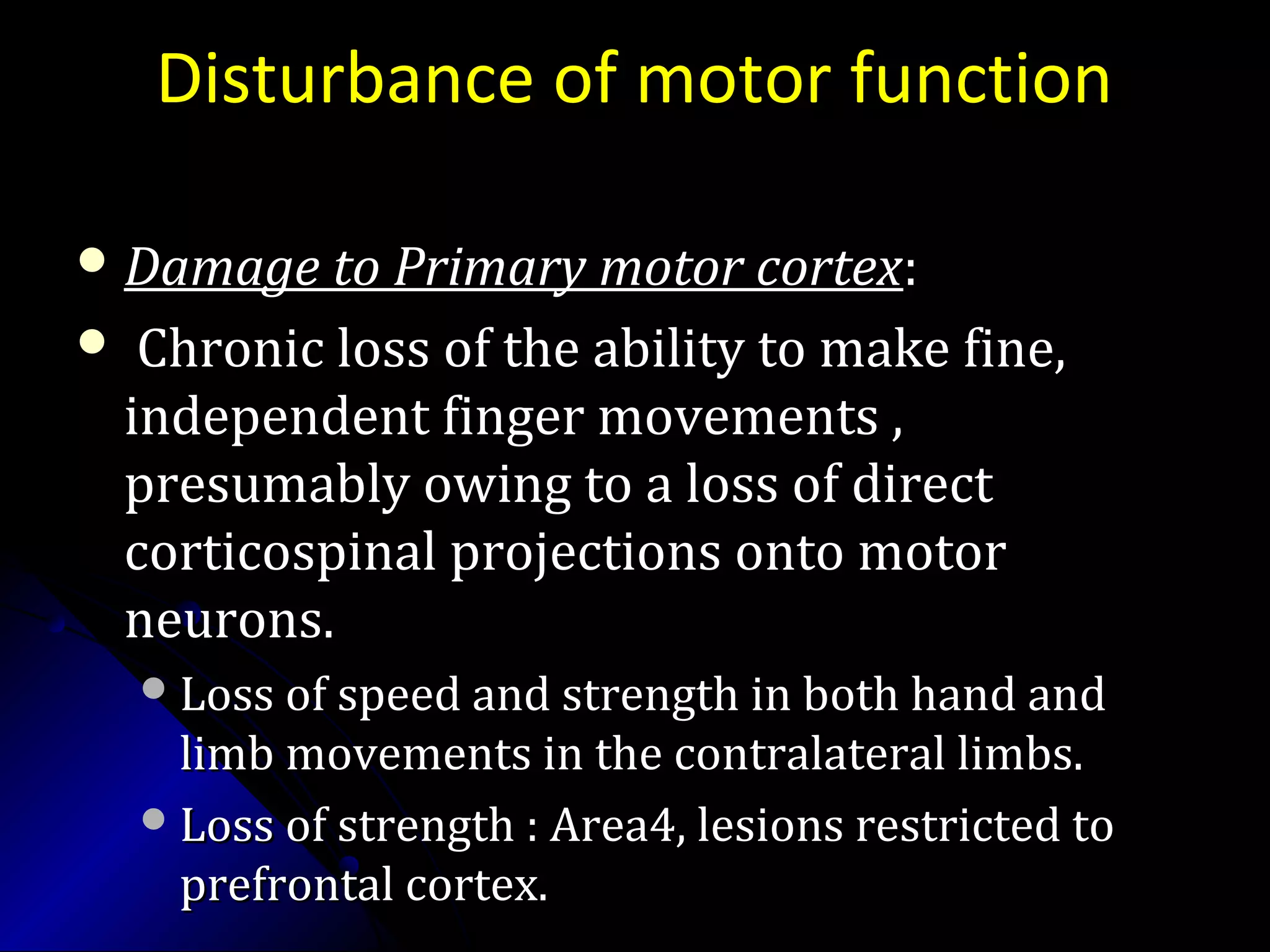 Disturbance of motor function
 Damage to Primary motor cortexDamage to Primary motor cortex::
 Chronic loss of the ability to make fine,Chronic loss of the ability to make fine,
independent finger movements ,independent finger movements ,
presumably owing to a loss of directpresumably owing to a loss of direct
corticospinal projections onto motorcorticospinal projections onto motor
neurons.neurons.
Loss of speed and strength in both hand andLoss of speed and strength in both hand and
limb movements in the contralateral limbs.limb movements in the contralateral limbs.
Loss of strength : Area4, lesions restricted toLoss of strength : Area4, lesions restricted to
prefrontal cortex.prefrontal cortex.
 