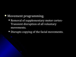  Movement programming.Movement programming.
Removal of supplementary motor cortex-Removal of supplementary motor cortex-
Transient disruption of all voluntaryTransient disruption of all voluntary
movements.movements.
Disrupts copying of the facial movements.Disrupts copying of the facial movements.
 